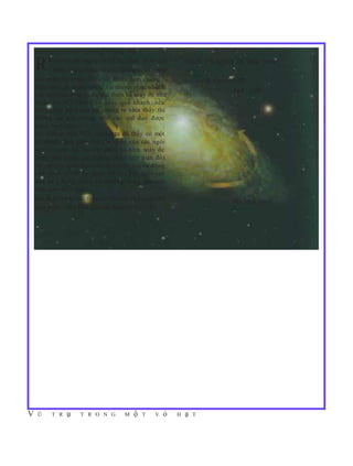 V Ũ T R ụ T R O N G M ộ T V ỏ H ạ T
BẰNG CHỨNG VỀ VẬT CHẤT TỐI
Rất nhiều các quan sát vũ trụ khác nhau gợi THIÊN HÀ XOÁY ỐC NGC 3198
ý rằng, trong thiên hà của chúng ta và trong
các thiên hà khác, vật chất nhiều hơn chúng ta ALBADA & SANCISI 1986
nhìn thấy rất nhiều. Quan sát thuyết phục nhất là
NGC 3198
các ngôi sao ở ngoài rìa các thiên hà xoáy ốc như
Ngân hà của chúng ta quay quá nhanh, nếu
chỉ những ngôi sao mà chúng ta nhìn thấy thì
không thể giữ chúng trên các quĩ đạo được
(xem hình bên).
Từ những năm 1970, chúng ta đã thấy có một
sự chênh lệch giữa vận tốc quay của các ngôi
sao ở vùng rìa của các thiên hà hình xoáy ốc
(biểu diễn bằng các đường chấm trên giản đồ)
và vận tốc quay theo các định luật chuyển động
của Newton với sự phân bố của các ngôi sao
khả kiến trong thiên hà (đường cong liền nét
trên giản đồ). Sự
chênh lệch này cho thấy cần phảicó nhiều vật chất Bán kính (kpc)
hơn ở các vùng biên của các thiên hà xoáy ốc.
 