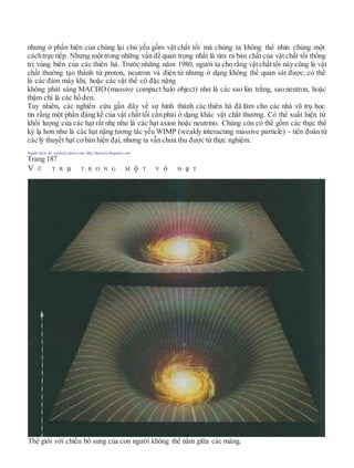 nhưng ở phần biên của chúng lại chủ yếu gồm vật chất tối mà chúng ta không thể nhìn chúng một
cáchtrực tiếp. Nhưng một trong những vấn đề quan trọng nhất là tìm ra bản chất của vật chất tối thống
trị vùng biên của các thiên hà. Trước những năm 1980, người ta cho rằng vật chất tối này cũng là vật
chất thường tạo thành từ proton, neutron và điện tử nhưng ở dạng không thể quan sát được: có thể
là các đám mây khí, hoặc các vật thể cô đặc nặng
không phát sáng MACHO (massive compact halo object) như là các sao lùn trắng, sao neutron, hoặc
thậm chí là các hố đen.
Tuy nhiên, các nghiên cứu gần đây về sự hình thành các thiên hà đã làm cho các nhà vũ trụ học
tin rằng một phần đáng kể của vật chất tối cần phải ở dạng khác vật chất thường. Có thể xuất hiện từ
khối lượng của các hạt rất nhẹ như là các hạt axion hoặc neutrino. Chúng còn có thể gồm các thực thể
kỳ lạ hơn như là các hạt nặng tương tác yếu WIMP (weakly interacting massive particle) – tiên đoán từ
các lý thuyết hạt cơbản hiện đại, nhưng ta vẫn chưa thu được từ thực nghiệm.
Người dịch: da_trạch@yahoo.com; http://datrach.blogspot.com
Trang 187
V Ũ T R ụ T R O N G M ộ T V ỏ H ạ T
Thế giới với chiều bổ sung của con người không thể nằm giữa các màng.
 