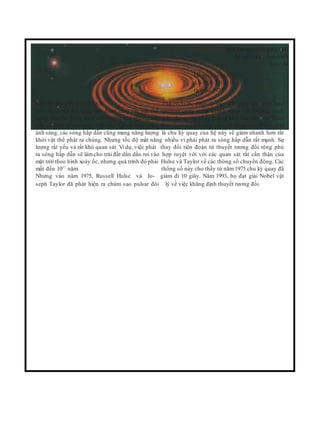 Hai sao neutron đang tiến
lại gần nhau theo hình
xoáy ốc
Đồ thị của pulsar
đôi PSR 1913+16
từ năm 1975
CHÙM SAO PULSAR ĐÔI PSR1913+16. Đây là một hệ gồm hai ngôi sao
Thuyết tương đối rộng tiên đoán rằng các vật thể neutron quay xung quanh nhau với khoảng cách
nặng chuyển động dưới ảnh hưởng của trường hấp gữa chúng chỉ bằng đường kính của mặt trời. Theo
dẫn sẽ phát ra các sóng hấp dẫn. Giống như sóng thuyết tương đốirộng,chuyển động nhanh có nghĩa
ánh sáng, các sóng hấp dẫn cũng mang năng lượng là chu kỳ quay của hệ này sẽ giảm nhanh hơn rất
khỏi vật thể phát ra chúng. Nhưng tốc độ mất năng nhiều vì phải phát ra sóng hấp dẫn rất mạnh. Sự
lượng rất yếu và rất khó quan sát. Ví dụ, việc phát thay đổi tiên đoán từ thuyết tương đối rộng phù
ra sóng hấp dẫn sẽ làmcho trái đất dần dần rơi vào hợp tuyệt vời với các quan sát rất cẩn thận của
mặt trời theo hình xoáy ốc, nhưng quá trình đó phải Hulse và Taylor về các thông số chuyển động. Các
mất đến 1027
năm. thông số này cho thấy từ năm 1975 chu kỳ quay đã
Nhưng vào năm 1975, Russell Hulse và Jo- giảm đi 10 giây. Năm 1993, họ đạt giải Nobel vật
seph Taylor đã phát hiện ra chùm sao pulsar đôi lý về việc khẳng định thuyết tương đối.
 