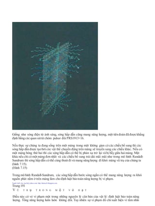 Giống như sóng điện từ ánh sáng, sóng hấp dẫn cũng mang năng lượng, một tiên đoán đã được khẳng
định bằng các quan sáttừ chòm pulsar đôi PRS1913+16.
Nếu thực sự chúng ta đang sống trên một màng trong một không gian có các chiều bổ sung thì các
sóng hấp dẫn được tạo bởi các vật thể chuyển động trên màng sẽ truyền sang các chiều khác. Nếu có
một màng bóng thứ hai thì các sóng hấp dẫn có thể bị phản xạ trở lại và bị bẫy giữa hai màng. Mặt
khác nếu chỉ có một màng đơn nhất và các chiều bổ sung trải dài mãi mãi như trong mô hình Randall-
Sundrum thì sóng hấp dẫn có thể cùng thoát đi và mang năng lượng đi khỏi màng vũ trụ của chúng ta
(hình 7.15).
(Hình 7.15)
Trong mô hình Randall-Sundrum, các sóng hấp dẫn bước sóng ngắn có thể mang năng lượng ra khỏi
nguồn phát nằm ở trên màng làm cho định luật bảo toàn năng lượng bị vi phạm.
Người dịch: da_trạch@yahoo.com; http://datrach.blogspot.com
Trang 191
V Ũ T R ụ T R O N G M ộ T V ỏ H ạ T
Điều này có vẻ vi phạm một trong những nguyên lý căn bản của vật lý: định luật bảo toàn năng
lượng. Tổng năng lượng luôn luôn không đổi. Tuy nhiên sự vi phạm đó chỉ xuất hiện vì tầm nhìn
 