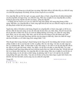 của chúng ta về cáiđang xảy ra bị giới hạn vào màng. Một thiên thần có thể nhìn thấy các chiều bổ sung
và cóthể biết năng lượng vẫn không đổi mà chỉ lan truyền đi ra xa mà thôi.
Các sóng hấp dẫn tạo bởi hai ngôi sao quay quanh nhau có bước sóng dài hơn rất nhiều đường kính
của độ cong hình yên ngựa trong các chiều bổ sung. Điều này có nghĩa là các sóng hấp dẫn có chiều
hướng bị giam trong một lân cận nhỏ của màng – giống lực hấp dẫn
– và không thể lan truyền ra xa vào các chiều bổ sung hoặc không thể mang năng lượng ra khỏi
màng. Mặt khác,các sóng hấp dẫn có bước sóng ngắn hơn độ lớn mà các chiều bổ sung bị cuộn lại sẽ
dễ dàng thoát ra khỏi lân cận của màng.
Nguồn duy nhất có thể phát ra một lượng đáng kể các sóng hấp dẫn có bước sóng ngắn có thể là các
hố đen. Một hố đen trên màng sẽ kéo dài đến một hố đen theo các chiều khác. Nếu hố đen đó nhỏ
thì nó gần như có hình tròn; tức là nó vươn tới những khoảng cách trong các chiều bổ sung bằng
kích thước của nó trên màng. Mặt khác, một hố đen lớn trên màng sẽ kéo dài thành một chiếc
“bánh dẹt”, tức là nó bị giới hạn trong một lân cận của màng và chiều dày (theo các chiều bổ sung)
nhỏ hơn rất nhiều so với chiều rộng (trên màng) (hình 7.16).
Như đã giải thích trong chương 4, thuyết lượng tử nói rằng các hố đen không phải là hoàn toàn đen:
chúng sẽ phát ra tất cả các loại hạt và bức xạ giống như các vật nóng. Các hạt các ánh sáng tựa
bức xạ (radiation-like light) sẽ được phát ra dọc theo màng vì vật chất và các lực phi hấp dẫn như là
lực điện từ sẽ bị giới hạn trong màng. Tuy nhiên, các hố đen còn phát ra sóng hấp dẫn. Các sóng
này không bị giới hạn trong màng mà còn có thể lan truyền theo các chiều bổ sung nữa. Nếu hố đen mà
lớn và có dạng chiếc bánh dẹt, các sóng hấp dẫn sẽ ở gần màng. Điều này có nghĩa là các hố đen sẽ
mất năng lượng (và do đó mất cả khối lượng do phương trình E=mc2
) với một tốc độ cần thiết
trong không thời gian bốn chiều. Vậy nên các hố đen sẽ bay hơi chậm chạp và giảm kích thước cho
đến khi nhỏ hơn bán kính của độ cong của các chiều bổ sung hình
Trang 192 Người dịch: da_trạch@yahoo.com;
http://datrach.blogspot.com
T H ế G I ớ I M À N G
 