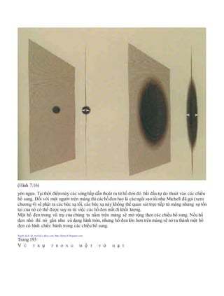 (Hình 7.16)
yên ngựa. Tạithời điểm này các sóng hấp dẫn thoát ra từ hố đen đó bắt đầu tự do thoát vào các chiều
bổ sung. Đối với một người trên màng thì các hố đen hay là các ngôi sao tối như Michell đã gọi (xem
chương 4) sẽ phát ra các bức xạ tối, các bức xạ này không thể quan sát trực tiếp từ màng nhưng sự tồn
tại của nó có thể được suy ra từ việc các hố đen mất đi khối lượng.
Một hố đen trong vũ trụ của chúng ta nằm trên màng sẽ mở rộng theo các chiều bổ sung. Nếu hố
đen nhỏ thì nó gần như có dạng hình tròn, nhưng hố đen lớn hơn trên màng sẽ nở ra thành một hố
đen có hình chiếc bánh trong các chiều bổ sung.
Người dịch: da_trạch@yahoo.com; http://datrach.blogspot.com
Trang 193
V Ũ T R ụ T R O N G M ộ T V ỏ H ạ T
 
