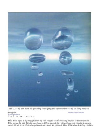 (Hình 7.17) Sự hình thành thế giới màng có thể giống như sự hình thành các bọt khí trong nước sôi.
Trang 194 Người dịch: da_trạch@yahoo.com;
http://datrach.blogspot.com
T H ế G I ớ I M À N G
Điều đó có nghĩa là sự bùng phát bức xạ cuối cùng từ các hố đen đang bay hơi sẽ kém mạnh mẽ.
Điều này có thể giải thích tại sao chúng ta không quan sát thấy các đợt bùng phát của các tia gamma
mà có thể mô tả các hố đen đang chết mặc dù có một lời giải thích khác dễ hiểu hơn là không có nhiều
 