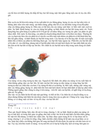 các hố đen với khối lượng đủ thấp để bay hơi hết trong một thời gian bằng tuổi của vũ trụ cho đến
giờ.
Bức xạ từ các hố đen trên màng vũ trụ xuất phát từ các thăng giáng lượng tử của các hạt nằm trên và
không phải nằm trên một màng mà nhiều màng, giống như tất cả các thứ khác trong vũ trụ đều phải
chịu các thăng giáng lượng tử. Điều này có thể làm cho các màng xuất hiện và biến mất một cách tự
phát. Sự hình thành lượng tử của các màng hơi giống sự hình thành các bọt khí trong nước sôi. Nước
dạng lỏng bao gồm hàng tỷ tỷ phân tử H O bị gói lại với nhau bằng các tương tác giữa các phân tử gần
nhau nhất. Khi nước bị đun nóng, các phân tử chuyển động nhanh hơn và bị đâm vào nhau. Thường thì
các va chạm này làm cho các phân tử có vận tốc cao đến mức một nhóm các phân tử có thể thoát khỏi lực
liên kết giữa chúng và hình thành các bọt khí trong nước. Các bọt này sẽ to lên hay nhỏ đi một cách ngẫu
nhiên khi có thêm các phân tử chất lỏng tham gia vào bọt khí hoặc ngược lại. Phần lớn các bọt khí nhỏ
sẽ bị phá vỡ vào chấtlỏng nhưng một số bọt khí phát triển tới một kích thước tới hạn nhất định mà nếu
lớn hơn nó thì bọt khí sẽ tiếp tục lớn lên. Đó chính là các bọt khí mà ta thấy trong nước đang sôi (hình
7.17).
Các màng vũ trụ cũng tương tự như vậy. Nguyên lý bất định cho phép các màng vũ trụ xuất hiện từ
chân không giống như các bọt khí, bề mặt của bọt khí tương tự như màng và trong lòng bọt khí
tương tự như các chiều bậc cao hơn. Các màng rất nhỏ có xu hướng bị biến mất, nhưng một màng mà
nhờ các thăng giáng lượng tử phát triển lớn hơn một kích thước tới hạn nhất định sẽ tiếp tục phát triển.
Những người giống như chúng ta sống ở trên màng – trên bề mặt của bọt khí, sẽ nghĩ rằng vũ trụ đang
giãn nở. Nó giống
như việc vẽ các thiên hà lên bề mặt một quả bóng và thổi nó lên. Các thiên hà sẽ chuyển động ra xa
nhau nhưng không một thiên hà nào được chọn là trung tâm của sự giãn nở. Chúng ta hy vọng rằng sẽ
không có ai dùng một cái kim vũ trụ để chọc vào bọt khí đó!
Người dịch: da_trạch@yahoo.com; http://datrach.blogspot.com
Trang 195
V Ũ T R ụ T R O N G M ộ T V ỏ H ạ T
Theo giả thuyết không biên như đã mô tả trong chương 3, thì sự hình thành tự phát của màng vũ
trụ có một lịch sử trong thời gian ảo giống như một vỏ hạt: tức là nó là một hình cầu bốn chiều, giống
bề mặt trái đất nhưng có thêm hai chiều nữa. Sự khác nhau quan trọng đó là vỏ hạt được mô tả
trong chương 3, về cơ bản là trống rỗng: hình cầu bốn chiều không là bề mặt của cáigì khác cả và
sáu hoặc bảy chiều của không thời gian bổ sung mà thuyết-M tiên đoán bị cuộn lại còn nhỏ hơn cái vỏ
hạt. Tuy vậy, trên bức tranh về màng vũ trụ mới thì cáivỏ hạt lại bị lấp đầy: lịch sử trong thời gian ảo
2
 