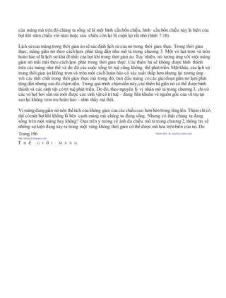 của màng mà trên đó chúng ta sống sẽ là một hình cầu bốn chiều, hình cầu bốn chiều này là biên của
bọt khí năm chiều với năm hoặc sáu chiều còn lại bị cuộn lại rất nhỏ (hình 7.18).
Lịch sửcủa màng trong thời gian ảo sẽ xác định lịch sử của nó trong thời gian thực. Trong thời gian
thực, màng giãn nở theo cách lạm phát tăng dần như mô tả trong chương 3. Một vỏ hạt trơn và tròn
hoàn hảo sẽ là lịch sử khả dĩ nhất của bọt khí trong thời gian ảo. Tuy nhiên, nó tương ứng với một màng
giản nở mãi mãi theo cách lạm phát trong thời gian thực. Các thiên hà sẽ không được hình thành
trên các màng như thế và do đó các cuộc sống trí tuệ cũng không thể phát triển. Mặt khác, các lịch sử
trong thời gian ảo không trơn và tròn một cách hoàn hảo có xác xuất thấp hơn nhưng lại tương ứng
với các tính chất trong thời gian thực mà trong đó, ban đầu màng có các giai đoạn giãn nở lạm phát
tăng dần nhưng sau đó chậm dần. Trong quá trình chậmdần này, các thiên hà giãn nở có thể được hình
thành và các sinh vật có trí tuệ phát triển. Do đó, theo nguyên lý vị nhân mô tả trong chương 3, chỉ có
các vỏ hạt hơi sần sùi mới được các sinh vật có trí tuệ – đang băn khoăn về nguồn gốc của vũ trụ tại
sao lại không trơn tru hoàn hảo – nhìn thấy mà thôi.
Vì màng đanggiãn nởnên thể tích của không gian của các chiều cao hơn bên trong tăng lên. Thậm chícó
thể cómột bọt khí khổng lồ bên cạnh màng mà chúng ta đang sống. Nhưng có thật chúng ta đang
sống trên một màng hay không? Dựa trên ý tưởng về ảnh đa chiều mô tả trong chương 2, thông tin về
những sự kiện đang xảy ra trong một vùng không thời gian có thể được mã hóa trên biên của nó. Do
Trang 196 Người dịch: da_trạch@yahoo.com;
http://datrach.blogspot.com
T H ế G I ớ I M À N G
 