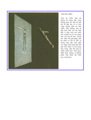 ẢNH ĐA CHIỀU
Ảnh đa chiều giải mã
thông tin trong một vùng
không gian lên một bề mặt
mà bề mặt này có ít hơn
vùng không gian đó một
chiều. Đây dường như là
một tính chất của lực hấp
dẫn vì diện tích của chân
trời sự kiện đo số các trạng
thái nội của hố đen. Trong
mô hình thế giới màng, ảnh
đa chiều có thể là một sự
tương ứng một- một giữa
các trạng thái trong một thế
giới bốn chiều và các trạng
thái trong một thế giới có
nhiều chiều hơn. Trên quan
điểm thực chứng, ta không
phân biệt được mô hình
nào cơ bản hơn.
 