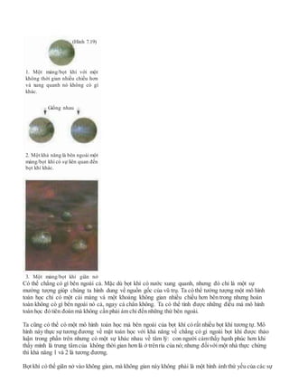 Có thể chẳng có gì bên ngoài cả. Mặc dù bọt khí có nước xung quanh, nhưng đó chỉ là một sự
mường tượng giúp chúng ta hình dung về nguồn gốc của vũ trụ. Ta có thể tưởng tượng một mô hình
toán học chỉ có một cái màng và một khoảng không gian nhiều chiều hơn bên trong nhưng hoàn
toàn không có gì bên ngoài nó cả, ngay cả chân không. Ta có thể tính được những điều mà mô hình
toán học đó tiên đoán mà không cần phải ám chỉ đến những thứ bên ngoài.
Ta cũng có thể có một mô hình toán học mà bên ngoài của bọt khí có rất nhiều bọt khí tương tự. Mô
hình này thực sự tương đương về mặt toán học với khả năng về chẳng có gì ngoài bọt khí được thảo
luận trong phần trên nhưng có một sự khác nhau về tâm lý: con người cảm thấy hạnh phúc hơn khi
thấy mình là trung tâm của không thời gian hơn là ở trênrìa của nó; nhưng đốivới một nhà thực chứng
thì khả năng 1 và 2 là tương đương.
Bọt khí có thể giãn nở vào không gian, mà không gian này không phải là một hình ảnh thứ yếu của các sự
(Hình 7.19)
1. Một màng/bọt khí với một
không thời gian nhiều chiều hơn
và xung quanh nó không có gì
khác.
Giống nhau
2. Một khả năng là bên ngoài một
màng/bọt khí có sự liên quan đến
bọt khí khác.
3. Một màng/bọt khí giãn nở
 