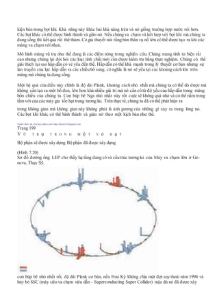 kiện bên trong bọt khí. Khả năng này khác hai khả năng trên và nó giống trường hợp nước sôi hơn.
Các bọt khác có thể được hình thành và giãn nở. Nếu chúng va chạm và kết hợp với bọt khí mà chúng ta
đang sống thì kết quả rất thê thảm. Có giả thuyết nói rằng bản thân vụ nổ lớn có thể được tạo ra khi các
màng va chạm với nhau.
Mô hình màng vũ trụ như thế đang là các điểm nóng trong nghiên cứu. Chúng mang tính tư biện rất
cao nhưng chúng lại đòi hỏi các loại tính chất mới cần được kiểm tra bằng thực nghiệm. Chúng có thể
giải thích tại sao hấp dẫn có vẻ yếu đến thế. Hấp dẫn có thể khá mạnh trong lý thuyết cơ bản nhưng sự
lan truyền của lực hấp dẫn ra các chiều bổ sung, có nghĩa là nó sẽ yếu tại các khoảng cách lớn trên
màng mà chúng ta đang sống.
Một hệ quả của điều này chính là độ dài Plank, khoảng cách nhỏ nhất mà chúng ta có thể dò được mà
không cần tạo ra một hố đen, lớn hơn khá nhiều giá trị mà nó cần có từ độ yếu của hấp dẫn trong màng
bốn chiều của chúng ta. Con búp bê Nga nhỏ nhất này rốt cuộc sẽ không quá nhỏ và có thể nằm trong
tầm với của các máy gia tốc hạt trong tương lai. Trên thực tế,chúng ta đã có thể phát hiện ra
trong không gian mà không gian này không phải là ảnh gương của những gì xảy ra trong lòng nó.
Các bọt khí khác có thể hình thành và giản nở theo một kịch bản như thế.
Người dịch: da_trạch@yahoo.com; http://datrach.blogspot.com
Trang 199
V Ũ T R ụ T R O N G M ộ T V ỏ H ạ T
Bộ phận sẽ được xây dựng Bộ phận đã được xây dựng
(Hình 7.20)
Sơ đồ đường ống LEP cho thấy hạ tầng đang có và cấu trúc tương lai của Máy va chạm lớn ở Ge-
neva, Thụy Sỹ.
con búp bê nhỏ nhất rồi, độ dài Plank cơ bản, nếu Hoa Kỳ không chịu một đợt suy thoái năm 1994 và
hủy bỏ SSC (máy siêu va chạm siêu dẫn – Superconducting Super Collider) mặc dù nó đã được xây
 