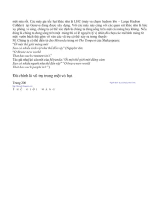 một nửa rồi. Các máy gia tốc hạt khác như là LHC (máy va chạm hadron lớn – Large Hadron
Collider) tại Geneva đang được xây dựng. Với các máy này cùng với các quan sát khác như là bức
xạ phông vi sóng, chúng ta có thể xác định là chúng ta đang sống trên một cái màng hay không. Nếu
đúng là chúng ta đang sống trên một màng thì có lẽ nguyên lý vị nhân đã chọn các mô hình màng từ
một vườn bách thú gồm vô vàn các vũ trụ có thể xảy ra trong thuyết-
M. Chúng ta có thể diễn tả cho Miranda trong vở The Tempest của Shakespeare:
“Ôi một thế giới màng mới
Sao có nhiều sinh vật như thế đến vậy” (Nguyên văn:
“O Brane new world
That has such creaturesin’t.”
Tác giả nhại lại câu nói của Miranda:“Ôi một thế giới mới dũng cảm
Sao có nhiều người như thế đến vậy” “O brave new world
That has such people in’t.”)
Đó chính là vũ trụ trong một vỏ hạt.
Trang 200 Người dịch: da_trạch@yahoo.com;
http://datrach.blogspot.com
T H ế G I ớ I M À N G
 