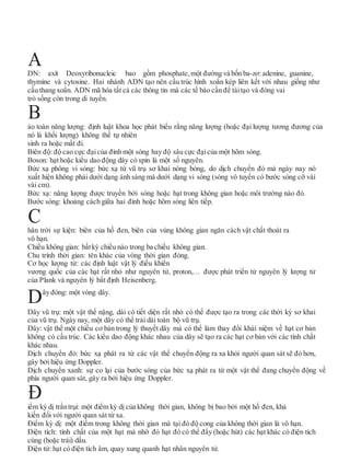 DN: axít Deoxyribonucleic bao gồm phosphate, một đường và bốn ba-zơ:adenine, guanine,
thymine và cytosine. Hai nhánh ADN tạo nên cấu trúc hình xoắn kép liên kết với nhau giống như
cầu thang xoắn. ADN mã hóa tất cả các thông tin mà các tế bào cần để táitạo và đóng vai
trò sống còn trong di tuyền.
ảo toàn năng lượng: định luật khoa học phát biểu rằng năng lượng (hoặc đại lượng tương đương của
nó là khối lượng) không thể tự nhiên
sinh ra hoặc mất đi.
Biên độ: độ cao cực đạicủa đỉnh một sóng hay độ sâu cực đạicủa một hõm sóng.
Boson: hạt hoặc kiểu dao động dây có spin là một số nguyên.
Bức xạ phông vi sóng: bức xạ từ vũ trụ sơ khai nóng bỏng, do dịch chuyển đỏ mà ngày nay nó
xuất hiện không phải dưới dạng ánh sáng mà dưới dạng vi sóng (sóng vô tuyến có bước sóng cỡ vài
vài cm).
Bức xạ: năng lượng được truyền bởi sóng hoặc hạt trong không gian hoặc môi trường nào đó.
Bước sóng: khoảng cách giữa hai đỉnh hoặc hõm sóng liên tiếp.
hân trời sự kiện: biên của hố đen, biên của vùng không gian ngăn cách vật chất thoát ra
vô hạn.
Chiều không gian: bấtkỳ chiều nào trong ba chiều không gian.
Chu trình thời gian: tên khác của vòng thời gian đóng.
Cơ học lượng tử: các định luật vật lý điều khiển
vương quốc của các hạt rất nhỏ như nguyên tử, proton,… được phát triển từ nguyên lý lượng tử
của Plank và nguyên lý bất định Heisenberg.
Dây đóng: một vòng dây.
Dây vũ trụ: một vật thể nặng, dài có tiết diện rất nhỏ có thể được tạo ra trong các thời kỳ sơ khai
của vũ trụ. Ngày nay, một dây có thể trải dài toàn bộ vũ trụ.
Dây: vật thể một chiều cơ bản trong lý thuyết dây mà có thể làm thay đổi khái niệm về hạt cơ bản
không có cấu trúc. Các kiểu dao động khác nhau của dây sẽ tạo ra các hạt cơ bản với các tính chất
khác nhau.
Dịch chuyển đỏ: bức xạ phát ra từ các vật thể chuyển động ra xa khỏi người quan sát sẽ đỏ hơn,
gây bởi hiệu ứng Doppler.
Dịch chuyển xanh: sự co lại của bước sóng của bức xạ phát ra từ một vật thể đang chuyển động về
phía người quan sát, gây ra bởi hiệu ứng Doppler.
iểm kỳ dị trầntrụi: một điểm kỳ dị của không thời gian, không bị bao bởi một hố đen, khả
kiến đối với người quan sát từ xa.
Điểm kỳ dị: một điểm trong không thời gian mà tại đó độ cong của không thời gian là vô hạn.
Điện tích: tính chất của một hạt mà nhờ đó hạt đó có thể đẩy (hoặc hút) các hạt khác có điện tích
cùng (hoặc trái) dấu.
Điện tử: hạt có điện tích âm, quay xung quanh hạt nhân nguyên tử.
Đ
C
B
A
 