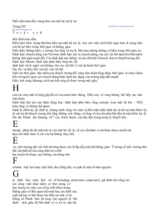 Điều kiện ban đầu: trạng thái của một hệ vật lý tại
Trang 202 Người dịch: da_trạch@yahoo.com;
http://datrach.blogspot.com
T H U ậ T N G ữ
thời điểm ban đầu.
Điều kiện biên: trạng thái ban đầu của một hệ vật lý, hay nói một cách khái quát hơn là trạng thái
của hệ tại biên trong thời gian và không gian.
Điều kiện không biên: ý tưởng cho rằng vũ trụ là hữu hạn nhưng không có biên trong thời gian ảo.
Định luật chuyển động của Newton: định luật mô tả chuyển động của các vật thể dựa trên kháiniệm
không thời gian tuyệt đối. Các định luật này thống trị cho đến khi Einstein đưa ra thuyết tương đối.
Định luật Moore: định luật phát biểu rằng tốc độ
định luật vật lý ngăn cản không cho các vật thể vĩ mô du hành thời gian.
Gia tốc: sự thay đổi vận tốc của vật thể.
Giãn nở thời gian: đặc điểm của thuyết tương đối rộng tiên đoán rằng dòng thời gian sẽ chảy chậm
đối với người quan sát chuyển động hoặc dưới tác dụng của trường hấp dẫn mạnh.
Giây ánh sáng: khoảng cách mà ánh sáng đi được trong một giây.
H
của các máy tính sẽ tăng gấp đôi cứ sau mười tám tháng. Điều này rõ ràng không thể tiếp tục mãi
mãi được.
Định luật thứ hai của nhiệt động học: định luật phát biểu rằng entropy (của một hệ kín – ND)
luôn tăng và không thể giảm.
Định lý điểm kỳ dị: định lý chứng minh rằng với một số điều kiện nhất định thì sẽ tồn tại một điểm kỳ
dị mà tại đó thuyết tương đối rộng không còn đúng, và rằng vũ trụ cần phải bắt đầu từ một điểm kỳ dị.
Độ dài Plank: dài khoảng 10-35
cm. Kích thước của dây đặc trưng trong lý thuyết dây.
ntropy: phép đo độ mất trật tự của một hệ vật lý, số các cấuhình vi mô khác nhau của hệ mà
làm cho hình thức vĩ mô của hệ không thay đổi.
-te: môi trường phi vật chất đã từng được cho là lấp đầytoàn bộ không gian. Ýtưởng về môi trường như
thế cầnthiết để cho sóng điện từ cóthể
lan truyền đi được, nay không còn đúng nữa.
ermion: một hạt hoặc một kiểu dao động dây có spin là một số bán nguyên.
iả định bảo toàn lịch sử (Chronology protection conjecture): giả định cho rằng các
àm sóng: một khái niệm cơ bản trong cơ
học lượng tử; một con số tại mỗi điểm trong
không gian có liên quan đếnmột hạt, xác định xác
suất mà hạt có thể được tìm thấy tại một vị trí.
Hằng số Plank: hòn đá tảng của nguyên lý bất
định – tích giữa độ bất định về vị trí và vận tốc
G
F
Ê
E
 