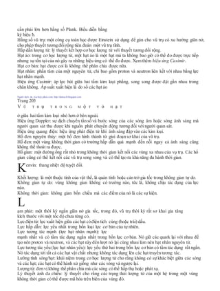 cần phải lớn hơn hằng số Plank. Biểu diễn bằng
ký hiệu ħ.
Hằng số vũ trụ: một công cụ toán học được Einstein sử dụng để gán cho vũ trụ có xu hướng giãn nở,
cho phép thuyết tương đối rộng tiên đoán một vũ trụ tĩnh.
Hấp dẫn lượng tử: lý thuyết kết hợp cơ học lượng tử với thuyết tương đối rộng.
Hạt ảo: trong cơ học lượng tử, một hạt ảo là một hạt mà ta không bao giờ có thể đo được trực tiếp
nhưng sự tồn tại của nó gây ra những hiệu ứng có thể đo được. Xem thêm hiệu ứng Casimir.
Hạt cơ bản: hạt được coi là không thể phân chia được nữa.
Hạt nhân: phần tâm của một nguyên tử, chỉ bao gồm proton và neutron liên kết với nhau bằng lực
hạt nhân mạnh.
Hiệu ứng Casimir: áp lực hút giữa hai tấm kim loại phẳng, song song được đặt gần nhau trong
chân không. Áp suất xuất hiện là do số các hạt ảo
Người dịch: da_trạch@yahoo.com; http://datrach.blogspot.com
Trang 203
V Ũ T R ụ T R O N G M ộ T V ỏ H ạ T
ở giữa hai tấm kim loại nhỏ hơn ở bên ngoài.
Hiệu ứng Doppler: sự dịch chuyển tần số và bước sóng của các sóng âm hoặc sóng ánh sáng mà
người quan sát thu được khi nguồn phát chuyển động tương đối với người quan sát.
Hiệu ứng quang điện: hiệu ứng phát điện tử khi ánh sáng đập vào các kim loại.
Hố đen nguyên thủy: một hố đen hình thành từ giai đoạn sơ khai của vũ trụ.
Hố đen: một vùng không thời gian có trường hấp dẫn quá mạnh đến nỗi ngay cả ánh sáng cũng
không thể thoát ra được.
Hố giun: một đường ống rất nhỏ trong không thời gian kết nối các vùng xa nhau của vụ trụ. Các hố
giun cũng có thể kết nối các vũ trụ song song và có thể tạo ra khả năng du hành thời gian.
Kenvin: thang nhiệt độ tuyệt đối.
Khối lượng: là một thuộc tính của vật thể, là quán tính hoặc cản trở gia tốc trong không gian tự do.
Không gian tự do: vùng không gian không có trường nào, tức là, không chịu tác dụng của lực
nào.
Không thời gian: không gian bốn chiều mà các điểm của nó là các sự kiện.
ạm phát: một thời kỳ ngắn giãn nở gia tốc, trong đó, vũ trụ thời kỳ rất sơ khai gia tăng
kích thước với một tốc độ chưa từng có.
Lực điện từ: lực xuất hiện giữa các hạt cóđiện tích cùng (hoặc trái) dấu.
Lực hấp dẫn: lực yếu nhất trong bốn loại lực cơ bản của tự nhiên.
Lực tương tác mạnh (lực hạt nhân mạnh): lực
mạnh nhất và có tầm tác dụng ngắn nhất trong bốn lực cơ bản. Nó giữ các quark lại với nhau để
tạo nên proton và neutron, và các hạt này đến lượt nó lại cùng nhau làm nên hạt nhân nguyên tử.
Lực tương tác yếu (lực hạt nhân yếu): lực yếu thứ hai trong bốn lực cơ bản có tầm tác dụng rất ngắn.
Nó tác dụng tới tất cả các hạt vật chất nhưng không tác dụng lên các hạt truyền tương tác.
Lưỡng tính sóng/hạt: khái niệm trong cơ học lượng tử cho rằng không có sự khác biệt giữa các sóng
và các hạt; các hạt có thể hành xử giống như các sóng và ngược lại.
Lượng tử: đơnvị không thể phân chia mà các sóng có thể hấp thụ hoặc phát xạ.
Lý thuyết ảnh đa chiều: lý thuyết cho rằng các trạng thái lượng tử của một hệ trong một vùng
không thời gian có thể được mã hóa trên biên của vùng đó.
L
 