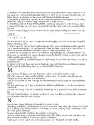 Lý thuyết cổ điển: một lý thuyết dựa trên các khái niệm được thiết lập trước cơ học tương đối và cơ
học lượng tử. Lý thuyết giả thiết rằng các vật thể có vị trí và vận tốc hoàn toàn xác định. Điều này
không đúng ở các nấc thang rất nhỏ vì nguyên lý bất định sẽ phát huy tác dụng.
Lý thuyết dây: lý thuyết vật lý cho rằng các hạt có thể được mô tả như là các sóng trên các dây;thống
nhất cơ học lượng tử và tương đốirộng. Còn được biết là thuyết siêu dây.
Lý thuyết thống nhất lớn: lý thuyết thống nhất lực điện từ, lực tương tác yếu và lực tương tác mạnh.
Lý thuyết thống nhất: bất kỳ lý thuyết nào mô tả tất cả bốn lực và tất cả vật chất trong một mô hình
duy nhất.
Lý thuyết tương đối hẹp: lý thuyết của Einstein dựa trên ý tưởng cho rằng các định luật khoa học
Trang 204 Người dịch: da_trạch@yahoo.com;
http://datrach.blogspot.com
T H U ậ T N G ữ
cần phải như nhau đối với tất cả các người quan sát không phụ thuộc vào cách họ chuyển động khi
không có trường hấp dẫn.
Lý thuyết tương đối rộng: lý thuyết của Einstein dựa trên ý tưởng cho rằng các định luật khoa học
xảy ra như nhau đối với tất cả các ngườiquan sát, không phụ thuộc vào cáchmà họ chuyển động. Lý
thuyết giải thích lực hấp dẫn trêncơ sởvề độ cong của không thời gian bốn chiều.
Lý thuyết vạn vật hấp dẫn của Newton: lý thuyết cho rằng lực hút giữa haivật thể chỉphụ thuộc vào
khối lượng của các vật thể và khoảng cách giữa chúng; lực hút tỷ lệ với tích của khối lượng và tỷ lệ
nghịch với bình phương khoảng cách.
Lý thuyết Yang-Mills: lý thuyết mở rộng của lý thuyết trường Maxwell mô tả lực tương tác yếu và lực
tương tác mạnh.
Lý thuyết-M: lý thuyết thống nhất năm lý thuyết dây cũng như lý thuyết siêu hấp dẫn thành một mô
hình lý thuyết đơn nhất nhưng người ta vẫn chưa hiểu hết lý thuyết này.
àng: một thực thể được coi là một thành phần cơ bản của thuyết-M, có thể có nhiều
chiều. Nói chung, một màng-p có chiều dài theo p chiều, màng-1 là một dây, màng-2 là một mặt,…
Màng-p: một màng có p chiều. Xem thêm màng.
Máy gia tốc hạt: một cái máy có thể gia tốc các hạt mang điện chuyển động làm tăng năng lượng
chúng.
Mô hình chuẩn trong vật lý hạt: lý thuyết thống nhất ba lực phi hấp dẫn và các hiệu ứng của chúng
lên vật chất.
Mô hình chuẩn trong vũ trụ học: lý thuyết vụ nổ lớn cùng với lý giải của mô hình chuẩn trong vật lý
hạt.
Mô hình Randall-Sundrum: lý thuyết cho rằng một màng trong không gian năm chiều vô hạn của
các độ cong âm, giống như hình yên ngựa.
ăm ánh sáng: khoảng cách mà ánh sáng đi được trong một năm.
Năng lượng chân không: năng lượng có mặt ngay cả trong chân không trống rỗng. Nó có tính chất rất
kỳ lạ là, không giống như sự có mặt của khối lượng, sự có mặt của năng lượng chân không sẽ làm
cho vũ trụ giãn nở và tăng tốc.
Neutrino: các hạt nhỏ bé chỉ chịu tác dụng của lực tương tác yếu.
Neutron: một hạt tương tựhạt proton nhưng không mang điện, chiếm gần một nửa khối lượng hạt
nhân. Nó được tạo thành từ ba quark (hai nghịch và một thuận).
Người quan sát: một người hoặc một dụng cụ quan sát để đo các tính chất vật lý của hệ.
N
M
 
