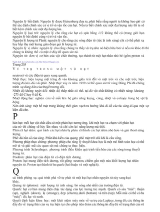 Nguyên lý bất định: Nguyên lý được Heisenberg đưa ra, phát biểu rằng người ta không bao giờ có
thể xác định chính xác cả vị trí và vận tốc của hạt. Nếu ta biết chính xác một đại lượng này thì ta sẽ
biết kém chính xác một đại lượng kia.
Nguyên lý loại trừ: nguyên lý cho rằng các hạt có spin bằng -1/2 không thể có (trong giới hạn
nguyên lý bất định) cùng vị trí và vận tốc.
Nguyên lý lượng tử Plank: nguyên lý cho rằng các sóng điện từ (tức là ánh sáng) chỉ có thể phát xạ
hay hấp thụ một lượng gián đoạn gọi là lượng tử.
Nguyên lý vị nhân: nguyên lý cho rằng chúng ta thấy vũ trụ như nó hiện hữu bởi vì nếu nó khác đi thì
chúng ta không thể có mặt ở đây để quan sát nó.
Nguyên tử: đơn vị cơ bản của vật chất thường, tạo thành từ một hạt nhân nhỏ bé (gồm proton và
Người dịch: da_trạch@yahoo.com; http://datrach.blogspot.com
Trang 205
V Ũ T R ụ T R O N G M ộ T V ỏ H ạ T
neutron) và các điện tử quay xung quanh.
Nhật thực: hiện tượng mặt trăng đi vào khoảng giữa trái đất và mặt trời và che mặt trời, hiện
tượng đó kéo dài vài phút. Nhật thực xảy ra năm 1919 có thể quan sát từ vùng Đông Phi đã chứng
minh sự đúng đắn của thuyết tương đối.
Nhiệt độ không tuyệt đối: nhiệt độ thấp nhất có thể, tại đó vật chất không có nhiệt năng; khoảng
-273 độ C hay 0 độ K.
Nhiệt động học: nghiên cứu về mối liên hệ giữa năng lượng, công, nhiệt và entropy trong hệ vật lý
động.
Nón ánh sáng: một bề mặt trong không thời gian vạch ra hướng khả dĩ để các tia sáng đi qua một sự
kiện đã cho.
hản hạt: mỗi hạt vật chất đều có một phản hạt tương ứng, khi một hạt va chạm với phản hạt
của nó thì chúng sẽ hủy lẫn nhau và chỉ còn lại năng lượng mà thôi.
Phân rã hạt nhân: quá trình các hạt nhân bị phân rã thành các hạt nhân nhỏ hơn và giải thoát năng
lượng.
Phổ: dải tần số của sóng. Phầnkhả kiến của quang phổ mặt trời đôi khi là cầu vồng.
Phương pháp thực chứng: phương pháp cho rằng lý thuyết khoa học là một mô hình toán học có thể
mô tả và giải mã các quan sát mà chúng ta thực hiện.
Phương trình Schrodinger: phương trình điều khiển quá trình tiến hóa của các sóng trong thuyết
lượng tử.
Positron: phản hạt của điện tử có điện tích dương.
Proton: hạt mang điện tích dương, rất giống neutron, chiếm gần một nửa khối lượng hạt nhân
nguyên tử. Proton tạo thành từ ba quark (hai thuận và một nghịch).
uá trình phóng xạ: quá trình phá vỡ tự phát từ một loại hạt nhân nguyên tử này sang loại
khác.
Quang tử (photon): một lượng tử ánh sáng; bó sóng nhỏ nhất của trường điện từ.
Quark: hạt cơ bản mang điện chịu tác dụng của lực tương tác mạnh. Quark có sáu “mùi”: thuận
(up), nghịch (down), lạ (strange), đẹp (charm),dưới (bottom) và trên (top). Mỗi mùi có thể có ba
“màu”: đỏ, lục và xanh.
Quyết định luận khoa học: một khái niệm máy móc về vụ trụ của Laplace, trong đó, các thông tin
đầy đủ về trạng thái của vụ trụ hiện tại cho phép tiên đoán các thông tin đầyđủ về trạng thái của vũ
Q
P
 
