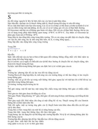 trụ trong quá khứ và tương lai.
iêu đối xứng: nguyên lý liên hệ tính chất của các hạt có spin khác nhau.
Siêu hấp dẫn: tập hợp các lý thuyết thống nhất lý thuyết tương đối rộng và siêu đối xứng.
Số ảo: một khái niệm toán học trừu tượng. Các số ảo và số thực có thể được coinhư sự đánh số vị trí
của các điểm trong một mặt phẳng, do đó, các số ảo sẽ vuông góc với các số thực bình thường.
Số Grassman: một lớp các số không giao hoán với nhau. Đối với các số thực bình thường, thứ tự của
các số hạng trong phép nhân không quan trọng: A*B=C và B*A=C. Tuy nhiên số Grassman lại
phản giao hoán nên A*B bằng –B*A.
Sóng điện từ: dao động kiểu sóng trong điện trường. Tất cả các sóng của phổ điện từ chuyển động
với vận tốc ánh sáng, tức là ánh sáng khả kiến, tia X, vi sóng, hồng ngoại,…
Sóng hấp dẫn: dao động kiểu sóng trong trường
Trang 206 Người dịch: da_trạch@yahoo.com;
http://datrach.blogspot.com
T H U ậ T N G ữ
hấp dẫn.
Spin: tính chất nội của các hạt cơ bản có liên quan đến (nhưng không đồng nhất với) khái niệm tự
quay trong đờisống hàng ngày.
Sự co Lorentz: sự co ngắn về chiều dài của vật thể theo hướng di chuyển khi nó chuyển động, tiên
đoán từ lý thuyết tương đối hẹp.
Sự kiện: một điểm trong không thời gian xác định bởi vị trí và thời gian của nó.
giây.
Trường lực: phương tiện để các lực trao đổi tác động của nó.
Trường Maxwell: tổng hợp điện, từ, ánh sáng vào các trường động có thể dao động và lan truyền
trong không gian.
Trường: một cái gì đó tồn tại trong suốt không thời gian, ngược lại với một hạt chỉ có thể tồn tại tại
một điểm trong không thời gian.
Từ trường: trường truyền tương tác từ.
V
Thế giới màng: một bề mặt hay một màng bốn chiều trong một không thời gian có nhiều chiều
hơn.
Thời gian ảo: thời gian được đo bằng các số ảo.
Thời gian Plank: bằng khoảng 10-43
giây, thời gian để ánh sáng đi được một khoảng cách bằng độ dài
Plank.
Thời gian tuyệt đối: khái niệm cho rằng có một đồng hồ vũ trụ. Thuyết tương đối của Einstein
không thể có khái niệm như thế.
Tính đối ngẫu: một sự tương ứng giữa các lý thuyết hoàn toàn khác nhau dẫn đến các kết quả
vật lý như nhau.
Trạng thái cơ bản: trạng thái của một hệ có năng lượng cực tiểu.
Trạng thái tĩnh: trạng thái không thay đổi theo thời gian.
Trọng lượng: lực tác dụng lên vật thể bằng một trường hấp dẫn. Nó tỷ lệ với (nhưng không phải là)
khối lượng của nó.
Trường hấp dẫn: phương tiện để lực hấp dẫn trao đổi tác động của nó.
ân giao thoa: xuất hiện khi hai hay nhiều
sóng (phát ra từ các vị trí và thời gian khác
S
 