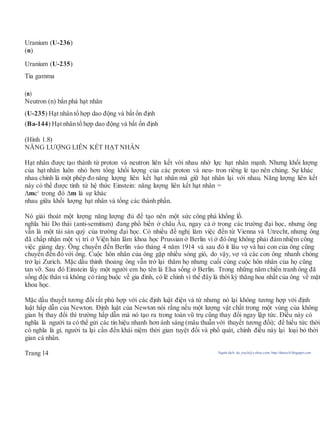 Uranium (U-236)
(n)
Uranium (U-235)
Tia gamma
(n)
Neutron (n) bắn phá hạt nhân
(U-235) Hạt nhân tổ hợp dao động và bất ổn định
(Ba-144) Hạt nhân tổ hợp dao động và bất ổn định
(Hình 1.8)
NĂNG LƯỢNG LIÊN KẾT HẠT NHÂN
Hạt nhân được tạo thành từ proton và neutron liên kết với nhau nhờ lực hạt nhân mạnh. Nhưng khối lượng
của hạt nhân luôn nhỏ hơn tổng khối lượng của các proton và neu- tron riêng lẻ tạo nên chúng. Sự khác
nhau chính là một phép đo năng lượng liên kết hạt nhân mà giữ hạt nhân lại với nhau. Năng lượng liên kết
này có thể được tính từ hệ thức Einstein: năng lượng liên kết hạt nhân =
mc2
trong đó m là sự khác
nhau giữa khối lượng hạt nhân và tổng các thành phần.
Nó giải thoát một lượng năng lượng đủ để tạo nên một sức công phá khổng lồ.
nghĩa bài Do thái (anti-semitism) đang phổ biến ở châu Âu, ngay cả ở trong các trường đại học, nhưng ông
vẫn là một tài sản quý của trường đại học. Có nhiều đề nghị làm việc đến từ Vienna và Utrecht, nhưng ông
đã chấp nhận một vị trí ở Viện hàn lâm khoa học Prussian ở Berlin vì ở đó ông không phải đảm nhiệm công
việc giảng dạy. Ông chuyển đến Berlin vào tháng 4 năm 1914 và sau đó ít lâu vợ và hai con của ông cũng
chuyển đến đó với ông. Cuộc hôn nhân của ông gặp nhiều sóng gió, do vậy, vợ và các con ông nhanh chóng
trở lại Zurich. Mặc dầu thỉnh thoảng ông vẫn trở lại thăm họ nhưng cuối cùng cuộc hôn nhân của họ cũng
tan vỡ. Sau đó Einstein lấy một người em họ tên là Elsa sống ở Berlin. Trong những năm chiến tranh ông đã
sống độc thân và không có ràng buộc về gia đình, có lẽ chính vì thế đây là thời kỳ thăng hoa nhất của ông về mặt
khoa học.
Mặc dầu thuyết tương đối rất phù hợp với các định luật điện và từ nhưng nó lại không tương hợp với định
luật hấp dẫn của Newton. Định luật của Newton nói rằng nếu một lượng vật chất trong một vùng của không
gian bị thay đổi thì trường hấp dẫn mà nó tạo ra trong toàn vũ trụ cũng thay đổi ngay lập tức. Điều này có
nghĩa là người ta có thể gửi các tín hiệu nhanh hơn ánh sáng (mâu thuẫn với thuyết tương đối); để hiểu tức thời
có nghĩa là gì, người ta lại cần đến khái niệm thời gian tuyệt đối và phổ quát, chính điều này lại loại bỏ thời
gian cá nhân.
Trang 14 Người dịch: da_trạch@yahoo.com; http://datrach.blogspot.com
 