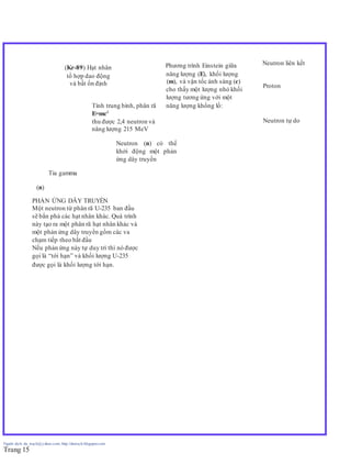 Người dịch: da_trạch@yahoo.com; http://datrach.blogspot.com
Trang 15
(Kr-89) Hạt nhân Phương trình Einstein giữa Neutron liên kết
tổ hợp dao động năng lượng (E), khối lượng
và bất ổn định (m), và vận tốc ánh sáng (c)
Proton
cho thấy một lượng nhỏ khối
lượng tương ứng với một
Tính trung bình, phân rã năng lượng khổng lồ:
E=mc2
thu được 2,4 neutron và Neutron tự do
năng lượng 215 MeV
Neutron (n) có thể
khởi động một phản
ứng dây truyền
Tia gamma
(n)
PHẢN ỨNG DÂY TRUYỀN
Một neutron từ phân rã U-235 ban đầu
sẽ bắn phá các hạt nhân khác. Quá trình
này tạo ra một phân rã hạt nhân khác và
một phản ứng dây truyền gồm các va
chạm tiếp theo bắt đầu
Nếu phản ứng này tự duy trì thì nó được
gọi là “tới hạn” và khối lượng U-235
được gọi là khối lượng tới hạn.
 