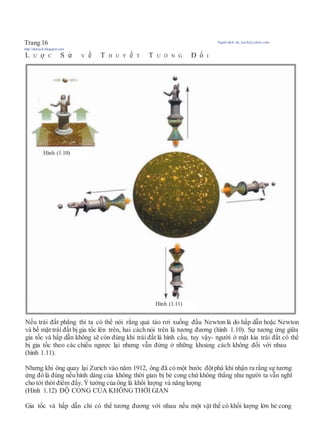 Trang 16 Người dịch: da_trạch@yahoo.com;
http://datrach.blogspot.com
L Ư ợ C S ử V ề T H U Y ế T T Ư Ơ N G Đ ố I
Nếu trái đất phẳng thì ta có thể nói rằng quả táo rơi xuống đầu Newton là do hấp dẫn hoặc Newton
và bề mặt trái đất bị gia tốc lên trên, hai cách nói trên là tương đương (hình 1.10). Sự tương ứng giữa
gia tốc và hấp dẫn không sẽ còn đúng khi trái đất là hình cầu, tuy vậy- người ở mặt kia trái đất có thể
bị gia tốc theo các chiều ngược lại nhưng vẫn đứng ở những khoảng cách không đổi với nhau
(hình 1.11).
Nhưng khi ông quay lại Zurich vào năm 1912, ông đã có một bước độtphá khi nhận ra rằng sự tương
ứng đó là đúng nếu hình dáng của không thời gian bị bẻ cong chứ không thẳng như người ta vẫn nghĩ
cho tới thời điểm đấy. Ýtưởng của ông là khối lượng và năng lượng
(Hình 1.12) ĐỘ CONG CỦA KHÔNG THỜI GIAN
Gia tốc và hấp dẫn chỉ có thể tương đương với nhau nếu một vật thể có khối lượng lớn bẻ cong
Hình (1.10)
Hình (1.11)
 