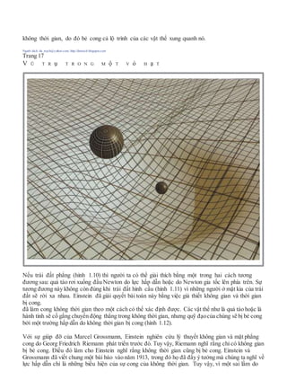 không thời gian, do đó bẻ cong cả lộ trình của các vật thể xung quanh nó.
Người dịch: da_trạch@yahoo.com; http://datrach.blogspot.com
Trang 17
V Ũ T R ụ T R O N G M ộ T V ỏ H ạ T
Nếu trái đất phẳng (hình 1.10) thì người ta có thể giải thích bằng một trong hai cách tương
đương sau: quả táo rơi xuống đầu Newton do lực hấp dẫn hoặc do Newton gia tốc lên phía trên. Sự
tương đương này không còn đúng khi trái đất hình cầu (hình 1.11) vì những người ở mặt kia của trái
đất sẽ rời xa nhau. Einstein đã giải quyết bài toán này bằng việc giả thiết không gian và thời gian
bị cong.
đã làm cong không thời gian theo một cách có thể xác định được. Các vật thể như là quả táo hoặc là
hành tinh sẽ cố gắng chuyển động thẳng trong không thời gian, nhưng quỹ đạocủa chúng sẽ bị bẻ cong
bởi một trường hấp dẫn do không thời gian bị cong (hình 1.12).
Với sự giúp đỡ của Marcel Grossmann, Einstein nghiên cứu lý thuyết không gian và mặt phẳng
cong do Georg Friedrich Riemann phát triển trước đó. Tuy vậy, Riemann nghĩ rằng chỉ có không gian
bị bẻ cong. Điều đó làm cho Einstein nghĩ rằng không thời gian cũng bị bẻ cong. Einstein và
Grossmann đã viết chung một bài báo vào năm 1913, trong đó họ đã đẩy ý tưởng mà chúng ta nghĩ về
lực hấp dẫn chỉ là những biểu hiện của sự cong của không thời gian. Tuy vậy, vì một sai lầm do
 