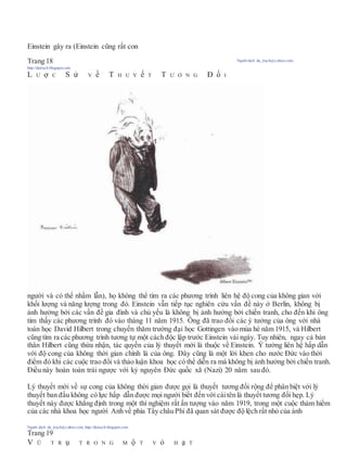 Einstein gây ra (Einstein cũng rất con
Trang 18 Người dịch: da_trạch@yahoo.com;
http://datrach.blogspot.com
L Ư ợ C S ử V ề T H U Y ế T T Ư Ơ N G Đ ố I
người và có thể nhầm lẫn), họ không thể tìm ra các phương trình liên hệ độ cong của không gian với
khối lượng và năng lượng trong đó. Einstein vẫn tiếp tục nghiên cứu vấn đề này ở Berlin, không bị
ảnh hưởng bởi các vấn đề gia đình và chủ yếu là không bị ảnh hưởng bởi chiến tranh, cho đến khi ông
tìm thấy các phương trình đó vào tháng 11 năm 1915. Ông đã trao đổi các ý tưởng của ông với nhà
toán học David Hilbert trong chuyến thăm trường đại học Gottingen vào mùa hè năm 1915, và Hilbert
cũng tìm ra các phương trình tương tự một cách độc lập trước Einstein vài ngày. Tuy nhiên, ngay cả bản
thân Hilbert cũng thừa nhận, tác quyền của lý thuyết mới là thuộc về Einstein. Ý tưởng liên hệ hấp dẫn
với độ cong của không thời gian chính là của ông. Đây cũng là một lời khen cho nước Đức vào thời
điểm đó khi các cuộc trao đổi và thảo luận khoa học có thể diễn ra mà không bị ảnh hưởng bởi chiến tranh.
Điều này hoàn toàn trái ngược với kỷ nguyên Đức quốc xã (Nazi) 20 năm sau đó.
Lý thuyết mới về sự cong của không thời gian được gọi là thuyết tương đối rộng để phân biệt với lý
thuyết ban đầu không có lực hấp dẫn được mọi người biết đến với cáitên là thuyết tương đối hẹp. Lý
thuyết này được khẳng định trong một thí nghiệm rất ấn tượng vào năm 1919, trong một cuộc thám hiểm
của các nhà khoa học người Anh về phía Tây châu Phi đã quan sát được độ lệch rất nhỏ của ánh
Người dịch: da_trạch@yahoo.com; http://datrach.blogspot.com
Trang 19
V Ũ T R ụ T R O N G M ộ T V ỏ H ạ T
 