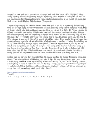 sáng đến từ một ngôi sao đi gần mặt trời trong quá trình nhật thực (hình 1.13). Đây là một bằng
chứng trực tiếp cho thấy rằng không thời gian bị bẻ cong, và nó đã khích lệ sự thay đổi lớn nhất của
con người trong nhận thức của chúng ta về vũ trụ mà chúng ta đangsống từ khi Euclid viết cuốn sách
Hình học cơ sở vào khoảng 300 năm trước Công nguyên.
Thuyết tương đối rộng của Einstein đã biến không thời gian từ vai trò là một khung nền thụ động
trong đó các hiện tượng xảy ra trở thành một tác nhân chủ động trong chuyển động của vũ trụ. Điều
đó dẫn tới một bài toán rất lớn và là mối quan tâm hàng đầu của vật lý ở thế kỷ 20. Vũ trụ tràn đầy vật
chất và vật chất bẻ cong không thời gian theo một cách làm cho các vật thể rơi vào nhau. Einstein
thấy rằng các phương trình của ông không có nghiệm mô tả một vũ trũ tĩnh tại và không thay đổi theo
thời gian. Thay vì việc từ bỏ một vũ trụ vĩnh cửu mà ông và phần lớn những người khác tin, ông đã
thêm vào một số hạng gọi là hằng số vũ trụ một cách khiên cưỡng. Hằng số này làm cong không thời
gian theo hướng ngược lại, do đó, các vật thể sẽ chuyển động ra xa nhau. Hiệu ứng đẩy của hằng số
vũ trụ có thể cân bằng với hiệu ứng hút của vật chất, cho phép ông thu được một vũ trụ tĩnh tại.
Đây là một trong những cơ may bị mất đáng tiếc nhất trong vật lý thuyết. Nếu Einstein dừng lại ở
các phương trình ban đầu của ông, ông có thể tiên đoán rằng vũ trụ sẽ giãn nở hoặc co lại. Khả
năng vũ trụ thay đổi theo thời gian chỉ được xem xét một cách nghiêm túc cho đến khi có được
những quan sát thu được từ kính thiên văn 2,5 m đặt trên đỉnh Wilson vào những năm 1920.
Những quan sát này cho thấy rằng các thiên hà ở càng xa nhau thì chuyển động ra xa nhau càng
nhanh. Vũ trụ đang giãn nở với khoảng cách giữa 2 thiên hà tăng dần theo thời gian (hình 1.14).
Phát hiện này đã loại bỏ sự có mặt của hằng số vũ trụ để có được một vũ trụ tĩnh. Sau này Einstein
nói rằng hằng số vũ trụ là sai lầm lớn nhất của đờiông. Tuy vậy, ngày nay, người ta thấy rằng hằng số
vũ trụ hoàn toàn không phải là một sai lầm: những quan sát gần đây sẽ được mô tả trong chương 3 gợi
ý rằng thực ra là có một hằng số vũ trụ có giá trị rất nhỏ.
Người dịch: da_trạch@yahoo.com; http://datrach.blogspot.com
Trang 21
V Ũ T R ụ T R O N G M ộ T V ỏ H ạ T
 