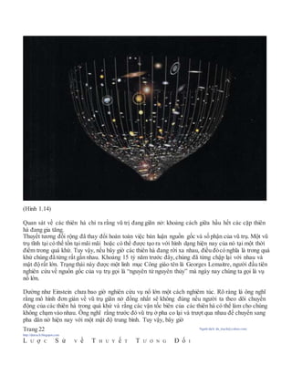 (Hình 1.14)
Quan sát về các thiên hà chỉ ra rằng vũ trị đang giãn nở: khoảng cách giữa hầu hết các cặp thiên
hà đang gia tăng.
Thuyết tương đối rộng đã thay đổi hoàn toàn việc bàn luận nguồn gốc và số phận của vũ trụ. Một vũ
trụ tĩnh tại có thể tồn tại mãi mãi hoặc có thể được tạo ra với hình dạng hiện nay của nó tại một thời
điểm trong quá khứ. Tuy vậy, nếu bây giờ các thiên hà đang rời xa nhau, điều đócó nghĩa là trong quá
khứ chúng đã từng rất gần nhau. Khoảng 15 tỷ năm trước đây, chúng đã từng chập lại với nhau và
mật độ rất lớn. Trạng thái này được một linh mục Công giáo tên là Georges Lemaitre, người đầu tiên
nghiên cứu về nguồn gốc của vụ trụ gọi là “nguyên tử nguyên thủy” mà ngày nay chúng ta gọi là vụ
nổ lớn.
Dường như Einstein chưa bao giờ nghiên cứu vụ nổ lớn một cách nghiêm túc. Rõ ràng là ông nghĩ
rằng mô hình đơn giản về vũ trụ giãn nở đồng nhất sẽ không đúng nếu người ta theo dõi chuyển
động của các thiên hà trong quá khứ và rằng các vận tốc biên của các thiên hà có thể làm cho chúng
không chạm vào nhau. Ông nghĩ rằng trước đó vũ trụ ở pha co lại và trượt qua nhau để chuyển sang
pha dãn nở hiện nay với một mật độ trung bình. Tuy vậy, bây giờ
Trang 22 Người dịch: da_trạch@yahoo.com;
http://datrach.blogspot.com
L Ư ợ C S ử V ề T H U Y ế T T Ư Ơ N G Đ ố I
 