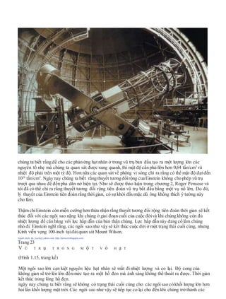 chúng ta biết rằng để cho các phản ứng hạt nhân ở trong vũ trụ ban đầu tạo ra một lượng lớn các
nguyên tố nhẹ mà chúng ta quan sát được xung quanh, thì mật độ cần phảilớn hơn 0,64 tấn/cm3
và
nhiệt độ phải trên một tỷ độ. Hơn nữa các quan sát về phông vi sóng chỉ ra rằng có thể mật độ đạt đến
1026
tấn/cm3
. Ngày nay chúng ta biết rằng thuyết tương đốirộng cua Einstein không cho phép vũ trụ
trượt qua nhau để đến pha dãn nở hiện tại. Như sẽ được thảo luận trong chương 2, Roger Pensose và
tôi đã có thể chỉ ra rằng thuyết tương đối rộng tiên đoán vũ trụ bắt đầu bằng một vụ nổ lớn. Do đó,
lý thuyết của Einstein tiên đoán rằng thời gian, có sự khởi đầu mặc dù ông không thích ý tưởng này
cho lắm.
Thậm chíEinstein còn miễn cưỡng hơn thừa nhận rằng thuyết tương đối rộng tiên đoán thời gian sẽ kết
thúc đối với các ngôi sao nặng khi chúng ở giai đoạn cuối của cuộc đờivà khi chúng không còn đủ
nhiệt lượng để cân bằng với lực hấp dẫn của bản thân chúng. Lực hấp dẫn này đang cố làm chúng
nhỏ đi. Einstein nghĩ rằng, các ngôi sao như vậy sẽ kết thúc cuộc đời ở một trạng thái cuối cùng, nhưng
Kính viễn vọng 100-inch tại đài quan sát Mount Wilson.
Người dịch: da_trạch@yahoo.com; http://datrach.blogspot.com
Trang 23
V Ũ T R ụ T R O N G M ộ T V ỏ H ạ T
(Hình 1.15, trang kế)
Một ngôi sao lớn cạn kiệt nguyên liệu hạt nhân sẽ mất đi nhiệt lượng và co lại. Độ cong của
không gian sẽ trở lên lớn đến mức tạo ra một hố đen mà ánh sáng không thể thoát ra được. Thời gian
kết thúc trong lòng hố đen.
ngày nay chúng ta biết rằng sẽ không có trạng thái cuối cùng cho các ngôi sao có khối lượng lớn hơn
hai lần khối lượng mặt trời. Các ngôi sao như vậy sẽ tiếp tục co lại cho đến khi chúng trở thành các
 