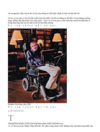 vũ trụ nguyên thủy mà từ đó vũ trụ của chúng ta xuất hiện chính là một cái hạt nhỏ bé.
Vũ trụ trong một vỏ hạt là một cuốn sách cần thiết với tất cả chúng ta để hiểu vũ trụ chúng ta đang
sống. Giống như tập trước của cuốn sách – Lược sử về thời gian,cuốn sách này truyềntải điều thú vị
trong khoa học khi các bí mật tự tiết lộ bản thân chúng.
V Ũ T R ụ T R O N G M ộ T V ỏ H ạ T
Stephen Hawking năm 2001
V Ũ T R ụ T R O N G M ộ T V ỏ H ạ T
LỜI NÓI ĐẦU
ÔIKHÔNGNGỜ CUỐNSÁCHKHOAHỌCPHỔTHÔNGLược
sử về thời gian lại thành công đến thế. Nó nằm trong danh sách những cuốn sách bán chạy nhất của
T
 