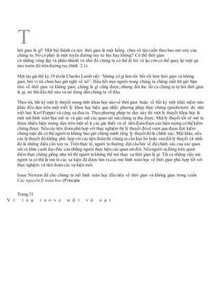hời gian là gì? Một bài thánh ca nói: thời gian là một luồng chảy vô tận cuốn theo bao mơ ước của
chúng ta. Nó có phải là một tuyến đường ray xe lửa hay không? Có thể thời gian
có những vòng lặp và phân nhánh và nhờ đó chúng ta có thể đi tới và lại còn có thể quay lại một ga
nào trước đó trên đường ray (hình 2.1).
Một tác giả thế kỷ 19 tênlà Charles Lamb viết: “không có gì làm tôi bối rối hơn thời gian và không
gian, bởi vì tôi chưa bao giờ nghĩ về nó”. Hầu hết mọi người trong chúng ta chẳng mất thì giờ bận
tâm về thời gian và không gian, chúng là gì cũng được, nhưng đôi lúc tất cả chúng ta tự hỏi thời gian
là gì, nó bắt đầu thế nào và nó đang dẫn chúng ta về đâu.
Theo tôi, bất kỳ một lý thuyết mang tính khoa học nào về thời gian hoặc về bất kỳ một khái niệm nào
khác đều dựa trên một triết lý khoa học hiệu quả nhất: phương pháp thực chứng (positivism) do nhà
triết học Karl Popper và cộng sự đưa ra. Theo phương pháp tư duy này thì một lý thuyết khoa học là
một mô hình toán học mô tả và giải mã các quan sát mà chúng ta thu được. Một lý thuyết tốt sẽ mô tả
được nhiều hiện tượng dựa trên một số ít các giả thiết và sẽ tiên đoánđược các hiện tượng có thể kiểm
chứng được. Nếucác tiên đoán phù hợp với thực nghiệm thì lý thuyết đósẽ vượt qua được đợt kiểm
chứng mặc dù có thể người ta không bao giờ chứng minh rằng lý thuyết đó là chính xác. Mặt khác, nếu
các lý thuyết đó không phù hợp với các tiên đoánthì chúng ta cần loại bỏ hoặc sửa đổi lý thuyết (ít nhất
đó là những điều cần xảy ra. Trên thực tế, người ta thường đặt câu hỏi về độ chính xác của các quan
sát và khía cạnh đạo đức của những người thực hiện các quan sátđó). Nếungười ta đứng trên quan
điểm thực chứng giống như tôi thì người ta không thế nói thực sự thời gian là gì. Tất cả những việc mà
người ta có thể là mô tả các sự kiện đã được tìm ra các mô hình toán học về thời gian phù hợp tốt với
thực nghiệm và tiên đoán các sự kiện mới.
Isaac Newton đã cho chúng ta mô hình toán học đầu tiên về thời gian và không gian trong cuốn
Các nguyên lý toán học (Principia
Trang 31
V Ũ T R ụ T R O N G M ộ T V ỏ H ạ T
T
 