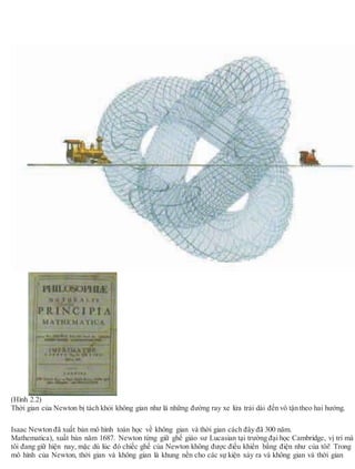 (Hình 2.2)
Thời gian của Newton bị tách khỏi không gian như là những đường ray xe lửa trải dài đến vô tận theo hai hướng.
Isaac Newton đã xuất bản mô hình toán học về không gian và thời gian cách đây đã 300 năm.
Mathematica), xuất bản năm 1687. Newton từng giữ ghế giáo sư Lucasian tại trường đại học Cambridge, vị trí mà
tôi đang giữ hiện nay, mặc dù lúc đó chiếc ghế của Newton không được điều khiển bằng điện như của tôi! Trong
mô hình của Newton, thời gian và không gian là khung nền cho các sự kiện xảy ra và không gian và thời gian
 