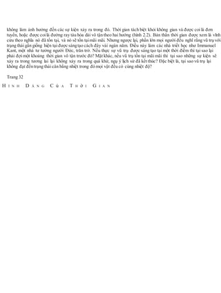 không làm ảnh hưởng đến các sự kiện xảy ra trong đó. Thời gian tách biệt khỏi không gian và được coi là đơn
tuyến, hoặc được coilà đường ray tàu hỏa dài vô tận theo hai hướng (hình 2.2). Bản thân thời gian được xem là vĩnh
cửu theo nghĩa nó đã tồn tại, và nó sẽ tồn tạimãi mãi. Nhưng ngược lại, phần lớn mọi người đều nghĩ rằng vũ trụ với
trạng thái gần giống hiện tại được sángtạo cách đây vài ngàn năm. Điều này làm các nhà triết học như Immanuel
Kant, một nhà tư tưởng người Đức, trăn trở. Nếu thực sự vũ trụ được sáng tạo tại một thời điểm thì tại sao lại
phải đợi một khoảng thời gian vô tận trước đó? Mặt khác, nếu vũ trụ tồn tại mãi mãi thì tại sao những sự kiện sẽ
xảy ra trong tương lai lại không xảy ra trong quá khứ, ngụ ý lịch sử đã kết thúc? Đặc biệt là, tại sao vũ trụ lại
không đạt đến trạng thái cân bằng nhiệt trong đó mọi vật đều có cùng nhiệt độ?
Trang 32
H Ì N H D Á N G C ủ A T H ờ I G I A N
 