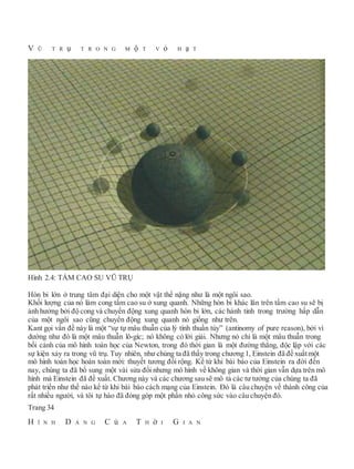 V Ũ T R ụ T R O N G M ộ T V ỏ H ạ T
Hình 2.4: TẤM CAO SU VŨ TRỤ
Hòn bi lớn ở trung tâm đại diện cho một vật thể nặng như là một ngôi sao.
Khối lượng của nó làm cong tấm cao su ở xung quanh. Những hòn bi khác lăn trên tấm cao su sẽ bị
ảnh hưởng bởi độ cong và chuyển động xung quanh hòn bi lớn, các hành tinh trong trường hấp dẫn
của một ngôi sao cũng chuyển động xung quanh nó giống như trên.
Kant gọi vấn đề này là một “sự tự mâu thuẫn của lý tính thuần túy” (antinomy of pure reason), bởi vì
dường như đó là một mâu thuẫn lô-gíc; nó không có lời giải. Nhưng nó chỉ là một mâu thuẫn trong
bối cảnh của mô hình toán học của Newton, trong đó thời gian là một đường thẳng, độc lập với các
sự kiện xảy ra trong vũ trụ. Tuy nhiên, như chúng ta đã thấy trong chương 1, Einstein đã đề xuấtmột
mô hình toán học hoàn toàn mới: thuyết tương đối rộng. Kể từ khi bài báo của Einstein ra đời đến
nay, chúng ta đã bổ sung một vài sửa đổi nhưng mô hình về không gian và thời gian vẫn dựa trên mô
hình mà Einstein đã đề xuất. Chương này và các chương sau sẽ mô tả các tư tưởng của chúng ta đã
phát triển như thế nào kể từ khi bài báo cách mạng của Einstein. Đó là câu chuyện về thành công của
rất nhiều người, và tôi tự hào đã đóng góp một phần nhỏ công sức vào câu chuyện đó.
Trang 34
H Ì N H D Á N G C ủ A T H ờ I G I A N
 