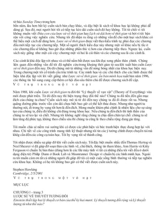 tờ báo Sunday Timestrong hơn
bốn năm, lâu hơn bất kỳ cuốn sách bán chạy khác, và đặc biệt là sách về khoa học lại không phải dễ
dàng gì. Sau đó, mọi người hỏi tôi có tiếp tục kéo dài cuốn sách đó hay không. Tôi từ chối vì tôi
không muốn viết Đứa con của lược sử về thời gian hay Lịch sử dài hơn về thời gian và bởivì tôi bận
rộn với công việc nghiên cứu. Nhưng tôi đã nhận ra rằng có những vấn đề cho một loại sách khác có
thể hiểu một cách dễ dàng hơn. Lược sử về thời gian được viết theo kiểu trình tự, phải đọc các chương
đầu mới tiếp tục các chương tiếp. Một số người thích kiểu đọc này nhưng một số khác nếu bị tắc ở
các chương đầu sẽ không bao giờ đọc những phần thú vị hơn của chương tiếp theo. Ngược lại, cuốn
sách này giống như một cái cây: chương một và hai là cái thân và các chương sau là các cành lá.
Các cành lá khá độc lập với nhau và có thể nắm bắt được sau khi đọc xong phần thân chính. Chúng
liên quan đến những vấn đề tôi đã nghiên cứu trong khoảng thời gian từ sau khi xuất bản cuốn Lược
sử về thời gian đến nay. Do đó chúng mô tả những vấn đề nóng bỏng nhất của khoa học hiện nay.
Trong chương một tôi cố tránh cấu trúc trình tự. Các minh họa và các chú thích cho các hình được thể
hiện khá độc lập với lời viết giống như Lược sử về thời gian: ấn bản minh họa xuất bản năm 1996,
các thông tin bổ sung cung cấp thêm cơ hội đào sâu thêm chủ đề được chương sách đề cập.
V Ũ T R ụ T R O N G M ộ T V ỏ H ạ T
Năm 1988, khi cuốn Lược sử thời gian ra đời thì “Lý thuyết về vạn vật” (Theory of Everything) vừa
mới được phát triển. Từ đó đến nay thì hiện trạng thay đổi thế nào? Chúng ta đã tiến đến gần mục
đích của chúng ta chưa? Cuốn sách này mô tả từ đó đến nay chúng ta đã đi được rất xa. Nhưng
quãng đường phía trước vẫn còn dài chưa biết bao giờ có thể kết thúc được. Nhưng như người ta
thường nói, đi trong hy vọng tốt hơn là đến đích. Mong muốn khám phá chính là nhiên liệu cho sự sáng
tạo của chúng ta, điều đó không chỉ đúng trong khoa học. Nếu chúng ta đến đích thì tinh thần của
chúng ta sẽ teo lại và chết. Nhưng tôi không nghĩ rằng chúng ta chịu dẫm chân tại chỗ: chúng ta sẽ
làm tăng độ phức tạp, không theo chiều sâu thì chúng ta cũng là theo chiều rộng đang gia tăng.
Tôi muốn chia sẻ niềm vui sướng khi có được các phát hiện và bức tranh hiện thực đang hợp lại với
nhau. Chi tiết về các công trình mang tính kỹ thuật nhưng tôi tin các ý tưởng chính được chuyển tảimà
khôg cần đếncác công cụ toán học. Tôi hy vọng tôi sẽ thành công.
Tôi nhận được nhiều sự giúp đỡ khi viết cuốn sách này. Tôiđặc biệt muốn nhắc đếnThomas Hertog và
NeelShearer vì đã giúp đỡ soạn thảo các hình vẽ, chú thích, thông tin tham khảo, Ann Harris và Kitty
Ferguson vì chuẩn bị bản thảo (đúng hơn là các ﬁle máy tính vì tất cả những điều tôi viết đều ở dưới
dạng điện tử) Philip Dunn ở Book Lab và Moonrunner Design vì chuẩn bị các hình minh họa. Ngoài
ra tôi muốn cám ơn tất cả những người đã giúp đỡ tôi có một cuộc sống bình thường và tiếp tục nghiên
cứu khoa học. Không có họ tôi không bao giờ có thể viết được cuốn sách này.
Stephen Hawking
Cambridge, 2/5/2001
V Ũ T R ụ T R O N G M ộ T V ỏ H ạ T
MỤC LỤC
CHƯƠNG1 - trang 3
LƯỢC SỬ VỀ THUYẾTTƯƠNGĐỐI
Einstein thiết lập hai lý thuyết cơ bản của thế kỷ hai mươi: Lý thuyết tương đối rộng và Lý thuyết
lượng tử như thế nào?
 