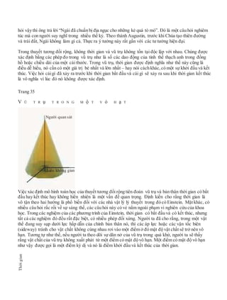 hỏi vậy thì ông trả lời “Ngài đã chuẩn bị địa ngục cho những kẻ quá tò mò”. Đó là một câu hỏi nghiêm
túc mà con người suy nghĩ trong nhiều thế kỷ. Theo thánh Augustin, trước khi Chúa tạo thiên đường
và trái đất, Ngài không làm gì cả. Thực ra ý tưởng này rất gần với các tư tưởng hiện đại.
Trong thuyết tương đối rộng, không thời gian và vũ trụ không tồn tại độc lập với nhau. Chúng được
xác định bằng các phép đo trong vũ trụ như là số các dao động của tinh thể thạch anh trong đồng
hồ hoặc chiều dài của một cái thước. Trong vũ trụ, thời gian được định nghĩa như thế này cũng là
điều dễ hiểu, nó cần có một giá trị bé nhất và lớn nhất – hay nói cách khác, có một sự khởi đầu và kết
thúc. Việc hỏi cáigì đã xảy ra trước khi thời gian bắt đầu và cái gì sẽ xảy ra sau khi thời gian kết thúc
là vô nghĩa vì lúc đó nó không được xác định.
Trang 35
V Ũ T R ụ T R O N G M ộ T V ỏ H ạ T
Việc xác định mô hình toán học của thuyết tương đối rộng tiên đoán vũ trụ và bản thân thời gian có bắt
đầu hay kết thúc hay không hiển nhiên là một vấn đề quan trọng. Định kiến cho rằng thời gian là
vô tận theo hai hướng là phổ biến đối với các nhà vật lý lý thuyết trong đó có Einstein. Mặt khác, có
nhiều câu hỏi rắc rối về sự sáng thế, các câu hỏi này có vẻ nằm ngoài phạm vi nghiên cứu của khoa
học. Trong các nghiệm của các phương trình của Einstein, thời gian có bắt đầu và có kết thúc, nhưng
tất cả các nghiệm đó đều rất đặc biệt, có nhiều phép đối xứng. Người ta đã cho rằng, trong một vật
thể đang suy sụp dưới lực hấp dẫn của chính bản thân nó, thì các áp lực hoặc các vận tốc biên
(sideway) tránh cho vật chất không cùng nhau rơi vào một điểm ở đó mật độ vật chất sẽ trở nên vô
hạn. Tương tự như thế, nếu người ta theo dõi sự dãn nở của vũ trụ trong quá khứ, người ta sẽ thấy
rằng vật chất của vũ trụ không xuất phát từ một điểm có mật độ vô hạn. Một điểm có mật độ vô hạn
như vậy được gọi là một điểm kỳ dị và nó là điểm khởi đầu và kết thúc của thời gian.
Thờigian
Người quan sát
Chiều không gian
 