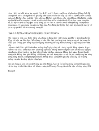 Năm 1963, hai nhà khoa học người Nga là Evgenii Lifshitz and Isaac Khalatnikov khẳng định đã
chứng minh tất cả các nghiệm của phương trình của Einstein cho thấy vật chấtvà vận tốc được sắp xếp
một cách đặc biệt. Xác xuất để vũ trụ xắp xếp đặc biệt như thế gần như bằng không. Hầu hết tất cả các
nghiệm biểu diễn trạng thái của vũ trụ đều tránh được điểm kỳ dị với mật độ vô hạn: trước pha giãn
nở, vũ trụ cần phải có một pha co lại trong đó vật chất bị kéo vào nhau nhưng không va chạm với
nhau sauđó rời nhau trong pha giãn nở hiện nay. Nếu đúng như thế thì thời gian liên tục mãi mãi từ vô
tận trong quá khứ tới vô tận trong tương lai.
(Hình 2.5) NÓN ÁNH SÁNG QUÁ KHỨ CỦA CHÚNG TA
Khi chúng ta nhìn các thiên hà xa xôi, chúng ta đang nhìn vũ trụ trong quá khứ vì ánh sáng chuyển
động với vận tốc hữu hạn. Nếu chúng ta biểu diễn thời gian bằng trục thẳng đứng và hai trong ba
chiều của không gian bằng trục nằm ngang thì những tia sáng đến với chúng ta ngày nay nằm ở đỉnh
nón.
Luận cứ của Lifshitz và Khalatnikov không thuyết phục được tất cả mọi người. Thay vào đó, Roger
Penrose và tôi đã chấp nhận một cách tiếp cận khác không dựa trên nghiên cứu chi tiết các nghiệm
của phương trình Einstein mà dựa trên một cấu trúc bao trùm của không thời gian. Trong thuyết
tương đối, không thời gian không chỉ bị cong bởi khối lượng của các vật thể mà còn bị cong bởi năng
lượng trong đó nữa. Năng lượng luôn luôn dương, do đó không thời gian bị uốn cong và bẻ cong
hướng của các tia sáng lại gần nhau hơn.
Bây giờ chúng ta xem xétnón ánh sáng quá khứ (hình 2.5), đó là các đường trong không thời gian mà
các tia sáng từ các thiên hà xa xôi điđến chúng ta hôm nay. Trong giản đồ thể hiện nón áng sáng, thời
Trang 36
 