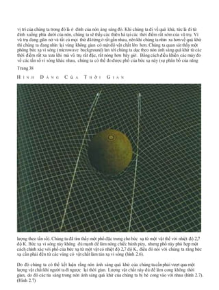 vị trí của chúng ta trong đó là ở đỉnh của nón áng sáng đó. Khi chúng ta đi về quá khứ, tức là đi từ
đỉnh xuống phía dưới của nón, chúng ta sẽ thấy các thiên hà tại các thời điểm rất sớm của vũ trụ. Vì
vũ trụ đang giãn nở và tất cả mọi thứ đã từng ở rất gần nhau, nên khi chúng ta nhìn xa hơn về quá khứ
thì chúng ta đang nhìn lại vùng không gian có mật độ vật chất lớn hơn. Chúng ta quan sát thấy một
phông bức xạ vi sóng (microwave background) lan tới chúng ta dọc theo nón ánh sáng quá khứ từ các
thời điểm rất xa xưa khi mà vũ trụ rất đặc, rất nóng hơn bây giờ. Bằng cách điều khiển các máy đo
về các tần số vi sóng khác nhau, chúng ta có thể đo được phổ của bức xạ này (sự phân bố của năng
Trang 38
H Ì N H D Á N G C ủ A T H ờ I G I A N
lượng theo tần số). Chúng ta đã tìm thấy một phổ đặc trưng cho bức xạ từ một vật thể với nhiệt độ 2,7
độ K. Bức xạ vi sóng này không đủ mạnh để làm nóng chiếc bánh piza, nhưng phổ này phù hợp một
cách chính xác với phổ của bức xạ từ một vật có nhiệt độ 2,7 độ K, điều đó nói với chúng ta rằng bức
xạ cần phải đến từ các vùng có vật chất làm tán xạ vi sóng (hình 2.6).
Do đó chúng ta có thể kết luận rằng nón ánh sáng quá khứ của chúng ta cầnphải vượt qua một
lượng vật chấtkhi người ta đingược lại thời gian. Lượng vật chất này đủ để làm cong không thời
gian, do đó các tia sáng trong nón ánh sáng quá khứ của chúng ta bị bẻ cong vào với nhau (hình 2.7).
(Hình 2.7)
 