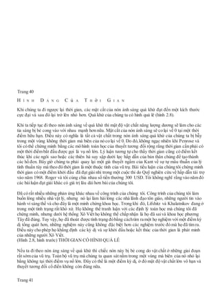 Phông vi sóng
Mật độ vật chất làm cho nón ánh sáng bị bẻ cong
Kỳ dị vụ nổ lớn
KHÔNGGIAN
Trang 40
H Ì N H D Á N G C ủ A T H ờ I G I A N
Khi chúng ta đi ngược lại thời gian, các mặt cắt của nón ánh sáng quá khứ đạt đến một kích thước
cực đại và sau đó lại trở lên nhỏ hơn. Quá khứ của chúng ta có hình quả lê (hình 2.8).
Khi ta tiếp tục đi theo nón ánh sáng về quá khứ thì mật độ vật chất năng lượng dương sẽ làm cho các
tia sáng bị bẻ cong vào với nhau mạnh hơn nữa. Mặt cắt của nón ánh sáng sẽ co lại về 0 tại một thời
điểm hữu hạn. Điều này có nghĩa là tất cả vật chất trong nón ánh sáng quá khứ của chúng ta bị bẫy
trong một vùng không thời gian mà biên của nó co lại về 0. Do đó, không ngạc nhiên khi Penrose và
tôi có thể chứng minh bằng các mô hình toán học của thuyết tương đối rộng rằng thời gian cần phải có
một thời điểm bắt đầu được gọi là vụ nổ lớn. Lý luận tương tự cho thấy thời gian cũng có điểm kết
thúc khi các ngôi sao hoặc các thiên hà suy sập dưới lực hấp dẫn của bản thân chúng để tạo thành
các hố đen. Bây giờ chúng ta phải quay lại một giả thuyết ngầm của Kant về sự tự mâu thuẫn của lý
tính thuần túy mà theo đó thời gian là một thuộc tính của vũ trụ. Bài tiểu luận của chúng tôi chứng minh
thời gian có một điểm khởi đầu đã đạt giải nhì trong một cuộc thi do Quỹ nghiên cứu về hấp dẫn tài trợ
vào năm 1968. Roger và tôi cùng chia nhau số tiền thưởng 300 USD. Tôi không nghĩ rằng vào năm đó
các bàiluận đạt giải khác có giá trị lâu dài hơn bài của chúng tôi.
Đã có rất nhiều những phản ứng khác nhau về công trình của chúng tôi. Công trình của chúng tôi làm
buồn lòng nhiều nhà vật lý, nhưng nó lại làm hài lòng các nhà lãnh đạo tôn giáo, những người tin vào
hành vi sáng thế và cho đây là một minh chứng khoa học. Trong khi đó, Lifshitz và Khalatnikov đang ở
trong một tình trạng rất khó xử. Họ không thể tranh luận với các định lý toán học mà chúng tôi đã
chứng minh, nhưng dưới hệ thống Xô Viết họ không thể chấp nhận là họ đã saivà khoa học phương
Tây đã đúng. Tuy vậy, họ đã thoát được tình trạng đóbằng cáchtìm ra một họ nghiệm với một điểm kỳ
dị tổng quát hơn, những nghiệm này cũng không đặc biệt hơn các nghiệm trước đó mà họ đã tìm ra.
Điều này cho phép họ khẳng định các kỳ dị và sự khởi đầu hoặc kết thúc của thời gian là phát minh
của những người Xô Viết.
(Hình 2.8, hình trước) THỜI GIAN CÓ HÌNH QUẢ LÊ
Nếu ta đi theo nón áng sáng về quá khứ thì chiếc nón này bị bẻ cong do vật chất ở những giai đoạn
rất sớm của vũ trụ. Toàn bộ vũ trụ mà chúng ta quan sát nằm trong một vùng mà biên của nó nhỏ lại
bằng không tại thời điểm vụ nổ lớn. Đây có thể là một điểm kỳ dị, ở đó mật độ vật chất lớn vô hạn và
thuyết tương đối cổ điển không còn đúng nữa.
Trang 41
THỜIGIAN
 