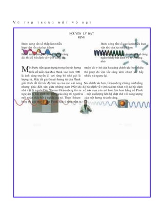 V Ũ T R ụ T R O N G M ộ T V ỏ H ạ T
NGUYÊN LÝ BẤT
ĐỊNH
Bước sóng tần số thấp làmnhiễu Bước sóng tần số cao làm nhiễu loạn
loạn vận tốc của hạt ít hơn vận tốc của hạt nhiều hơn
Bước sóng dùng để quan sát hạt càng Bước sóng dùng để quan sát hạt càng
dài thì độ bất định về vị trí càng lớn ngắn thì độ bất định về vị trí càng
nhỏ
Một bước tiến quan trọng trong thuyết lượng muốn đo vị trí của hạt càng chính xác bao nhiêu
tử là đề xuất của Max Plank vào năm 1900 thì phép đo vận tốc càng kém chính xác bấy
là ánh sáng truyền đi với từng bó nhỏ gọi là nhiêu và ngược lại.
lượng tử. Mặc dù giả thuyết lượng tử của Plank
giải thích rất tốt tốc độ bức xạ của các vật nóng Nói chính xác hơn, Heisenberg chứng minh rằng
nhưng phải đến tận giữa những năm 1920 khi độ bất định về vị trí của hạt nhân với độ bất định
nhà vật lý người Đức Werner Heisenberg tìm ra về mô men của nó luôn lớn hơn hằng số Plank
nguyên lý bất định nổi tiếng của ông thì người ta – một đại lượng liên hệ chặt chẽ với năng lượng
mới nhận thấy hết ý nghĩa của nó. Theo Heisen- của một lượng tử ánh sáng.
berg thì giả thuyết của Plank ngụ ý rằng nếu ta
 