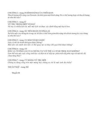 CHƯƠNG2 - trang 29 HÌNH DÁNGCỦA THỜI GIAN
Thuyết tương đối rộng của Einstein cho thời gian một hình dáng Nó có thể tương hợp với thuyết lượng
tử như thế nào?
CHƯƠNG3 - trang 67
VŨ TRỤ TRONGMỘTVỎ HẠT
Vũ trụ có nhiều lịch sử, mỗi một lịch sử được xác định bằng một hạt tí hon.
CHƯƠNG4 - trang 101 TIÊN ĐOÁN TƯƠNGLAI
Sự biến mất của thông tin trong các hố đen có thể làmgiảmkhả năng tiên đoán tương lai của chúng
ta như thế nào?
CHƯƠNG5 - trang 131 BẢO VỆ QUÁ KHỨ
Liệu có thể du hành thời gian được không?
Một nền văn minh tiên tiến có thể quay lại và thay đổi quá khứ được không?
CHƯƠNG6 - trang 155
ĐÂU LÀ TƯƠNG LAI CỦA CHÚNG TA? CÓ THỂ LÀ STAR TREK HAYKHÔNG?
Làm thế nào mà cuộc sống sinh học và điện tử sẽ tiếp tục phát triển độ phức tạp với một tốc độ
chưa từng thấy?
CHƯƠNG7 - trang 173 MÀNG VŨ TRỤ MỚI
Chúng ta đang sống trên một màng hay chúng ta chỉ là một ảnh đa chiều?
THUẬT NGỮ - trang 202
Thuyết-M
 