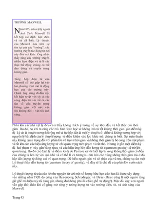 Phần lớn các nhà vật lý đều cảm thấy không thích ý tưởng về sự khởi đầu và kết thúc của thời
gian. Do đó, họ chỉ ra rằng các mô hình toán học sẽ không mô tả tốt không thời gian gần điểm kỳ
dị. Lý do là thuyết tương đối rộng mô tả lực hấp dẫn là một lý thuyết cổ điển và không tương hợp với
nguyên lý bất định của lý thuyết lượng tử điểu khiển các lực khác mà chúng ta biết. Sự mâu thuẫn
này không quan trọng đối với phần lớn vũ trụ vì thời gian và không thời gian bị bẻ cong trên một phạm
vi rất lớn còn các hiệu ứng lượng tử chỉ quan trọng trên phạm vi rất nhỏ. Nhưng ở gần một điểm kỳ
dị, hai phạm vi này gần bằng nhau và các hiệu ứng hấp dẫn lượng tử (quantum gravity) sẽ trở lên
quan trọng. Do đó các định lý về điểm kỳ dị do Penrose và tôi thiết lập là vùng không thời gian cổ điển
của chúng ta liên hệ với quá khứ và có thể là cả tương lai nữa bởi các vùng không thời gian mà ở đó
hấp dẫn lượng tử đóng vai trò quan trọng. Để hiểu nguồn gốc và số phận của vũ trụ, chúng ta cần một
Lý thuyết hấp dẫn lượng tử (quantum theory of gravity), và đây sẽ là chủ đề của phần lớn cuốn sách
này.
Lý thuyết lượng tử của các hệ như nguyên tử với một số lượng hữu hạn các hạt đã được xây dựng
vào những năm 1920 do công của Heisenberg, Schrodinger, và Dirac (Dirac cũng là một người từng
giữ ghế mà hiện nay tôi đanggiữ, nhưng đó không phải là chiếc ghế tự động!). Mặc dù vậy, con người
vẫn gặp khó khăn khi cố gắng mở rộng ý tưởng lượng tử vào trường điện, từ, và ánh sáng của
Maxwell.
Trang 43
TRƯỜNG MAXWELL
Năm1865, nhà vật lý người
Anh Clerk Maxwell đã
kết hợp các định luật điện
và từ đã biết. Lý thuyết
của Maxwell dựa trên sự
tồn tại của các “trường”, các
trường truyền tác động từ nơi
này đến nơi khác. Ông nhận
thấy rằng các trường truyền
nhiễu loạn điện và từ là các
thực thể động: chúng có thể
dao động và truyền trong
không gian.
Tổng hợp điện từ của
Maxwell có thể gộp lại vào
hai phương trình mô tả động
học của các trường này.
Chính ông cũng đi đến một
kết luận tuyệt vời: tất cả các
sóng điện từ với tất cả các
tần số đều truyền trong
không gian với một vận
tốc không đổi – vận tốc ánh
sáng.
 