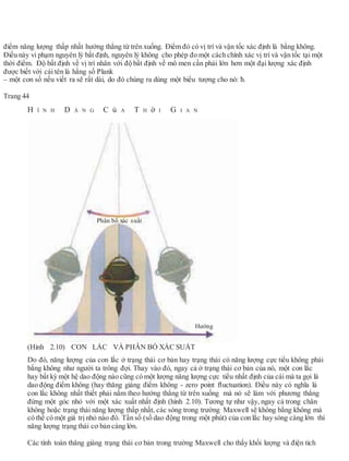điểm năng lượng thấp nhất hướng thẳng từ trên xuống. Điểm đó có vị trí và vận tốc xác định là bằng không.
Điều này vi phạm nguyên lý bất định, nguyên lý không cho phép đo một cách chính xác vị trí và vận tốc tại một
thời điểm. Độ bất định về vị trí nhân với độ bất định về mô men cần phải lớn hơn một đại lượng xác định
được biết với cái tên là hằng số Plank
– một con số nếu viết ra sẽ rất dài, do đó chúng ra dùng một biểu tượng cho nó: ħ.
Trang 44
H Ì N H D Á N G C ủ A T H ờ I G I A N
(Hình 2.10) CON LẮC VÀ PHÂN BỐ XÁC SUẤT
Do đó, năng lượng của con lắc ở trạng thái cơ bản hay trạng thái có năng lượng cực tiểu không phải
bằng không như người ta trông đợi. Thay vào đó, ngay cả ở trạng thái cơ bản của nó, một con lắc
hay bất kỳ một hệ dao động nào cũng có một lượng năng lượng cực tiểu nhất định của cái mà ta gọi là
dao động điểm không (hay thăng giáng điểm không - zero point ﬂuctuation). Điều này có nghĩa là
con lắc không nhất thiết phải nằm theo hướng thẳng từ trên xuống mà nó sẽ làm với phương thẳng
đứng một góc nhỏ với một xác xuất nhất định (hình 2.10). Tương tự như vậy, ngay cả trong chân
không hoặc trạng thái năng lượng thấp nhất, các sóng trong trường Maxwell sẽ không bằng không mà
có thể có một giá trị nhỏ nào đó. Tần số (số dao động trong một phút) của con lắc hay sóng càng lớn thì
năng lượng trạng thái cơ bản càng lớn.
Các tính toán thăng giáng trạng thái cơ bản trong trường Maxwell cho thấy khối lượng và điện tích
Phân bố xác suất
Hướng
 