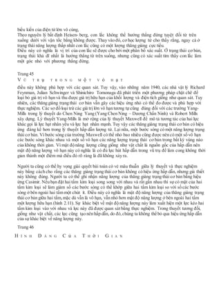 biểu kiến của điện tử lớn vô cùng,
Theo nguyên lý bất định Heisen- berg, con lắc không thể hướng thắng đứng tuyệt đối từ trên
xuống dưới với vận tốc bằng không được. Thay vào đó, cơ học lượng tử cho thấy rằng, ngay cả ở
trạng thái năng lượng thấp nhất con lắc cũng có một lượng thăng giáng cực tiểu.
Điều này có nghĩa là vị trí của con lắc sẽ được cho bởi một phân bố xác suất. Ở trạng thái cơ bản,
trạng thái khả dĩ nhất là hướng thẳng từ trên xuống, nhưng cũng có xác suất tìm thấy con lắc làm
một góc nhỏ với phương thẳng đứng.
Trang 45
V Ũ T R ụ T R O N G M ộ T V ỏ H ạ T
điều này không phù hợp với các quan sát. Tuy vậy, vào những năm 1940, các nhà vật lý Richard
Feynman, Julian Schwinger và Shinichiro Tomonaga đã phát triển một phương pháp chặt chẽ để
loại bỏ giá trị vô hạn và thu được giá trị hữu hạn của khối lượng và điện tích giống như quan sát. Tuy
nhiên, các thăng giáng trạng thái cơ bản vẫn gây các hiệu ứng nhỏ có thể đo được và phù hợp với
thực nghiệm. Các sơ đồ loại trừ các giá trị lớn vô hạn tương tự cũng đúng đối với các trường Yang-
Mills trong lý thuyết do Chen Ning Yang (Yang Chen Ning – Dương Chấn Ninh) và Robert Mills
xây dựng. Lý thuyết Yang-Mills là mở rộng của lý thuyết Maxwell để mô tả tương tác của hai lực
khác gọi là lực hạt nhân yếu và lực hạt nhân mạnh. Tuy vậy các thăng giáng trạng thái cơ bản có hiệu
ứng đáng kể hơn trong lý thuyết hấp dẫn lượng tử. Lại nữa, một bước sóng có một năng lượng trạng
thái cơ bản. Vì bước sóng của trường Maxwell có thể nhỏ bao nhiêu cũng được nên có một số vô hạn
các bước sóng khác nhau và một số vô hạn các năng lượng trạng thái cơ bản trong bất kỳ vùng nào
của không thời gian. Vì mật độ năng lượng cũng giống như vật chất là nguồn gốc của hấp dẫn nên
mật độ năng lượng vô hạn này có nghĩa là có đủ lực hút hấp dẫn trong vũ trụ để làm cong không thời
gian thành một điểm mà điều đó rõ ràng là đã không xảy ra.
Người ta cũng có thể hy vọng giải quyết bài toán có vẻ mâu thuẫn giữa lý thuyết và thực nghiệm
này bằng cách cho rằng các thăng giáng trạng thái cơ bản không có hiệu ứng hấp dẫn, nhưng giả thiết
này không đúng. Người ta có thể ghi nhận năng lượng của thăng giáng trạng thái cơ bản bằng hiệu
ứng Casimir. Nếu bạn đặt hai tấm kim loại song song với nhau và rất gần nhau thì sự có mặt của hai
tấm kim loại sẽ làm giảm số các bước sóng có thể khớp giữa hai tấm kim loại so với số các bước
sóng ở bên ngoài hai tấm một chút ít. Điều này có nghĩa là mật độ năng lượng của thăng giáng trạng
thái cơ bản giữa hai tấm, mặc dù vẫn là vô hạn, vẫn nhỏ hơn mật độ năng lượng ở bên ngoài hai tấm
một lượng hữu hạn (hình 2.11). Sự khác biệt về mật độ năng lượng này làm xuất hiện một lực kéo hai
tấm kim loại vào với nhau và lực này đã được quan sát bằng thực nghiệm. Trong thuyết tương đối,
giống như vật chất, các lực cũng tạo nên hấp dẫn, do đó, chúng ta không thể bỏ qua hiệu ứng hấp dẫn
của sự khác biệt về năng lượng này.
Trang 46
H Ì N H D Á N G C ủ A T H ờ I G I A N
 