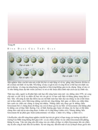 Trang 48
H Ì N H D Á N G C ủ A T H ờ I G I A N
Một nghiệm khác của bài toán mà có thể đòi hỏi có một hằng số vũ trụ giống như Einstein đã đưa ra
để có được mô hình vũ trụ tĩnh. Nếu hằng số này có giá trị âm vô cùng thì nó có thể loại trừchính xác
giá trị dương vô cùng của năng lượng trạng thái cơ bản trong không gian tự do, nhưng hằng số này có
vẻ như không được dự tính trước (ad hoc) và nó có thể được điều chỉnh một cách cực kỳ chính xác.
Thật may mắn, người ta đã phát hiện một loại đối xứng hoàn toàn mới vào những năm 1970, nó cung
cấp một cơ chế vật lý tự nhiên để loại trừ các giá trị vô hạn xuất hiện từ thăng giáng trạng thái cơ
bản. Siêu đối xứng là một đặc điểm của các mô hình toán học hiện đại của chúng ta mà có thể được
mô tả theo nhiều cách. Một trong những cách đó nói rằng không thời gian có thêm các chiều khác
bên cạnh các chiều mà chúng ta đang trải nhiệm. Những chiều này được gọi là những chiều
Grassmann bởi vì chúng được đo bằng các con số được gọi là các biến số Grassmann chứ không phải
là những con số thực bình thường. Các số bình thường giao hoán với nhau; tức là; bạn có thể nhân
chúng theo một trật tự nào cũng được: 6 nhân với 4 cũng bằng 4 nhân với 6. Nhưng những biến
Grassmann thì lại phản giao hoán (anticommute) với nhau: x nhân với y bằng –y nhân với x.
Lầnđầutiên, siêu đối xứng được nghiên cứukhi loại trừ các giá trị vô hạn trong các trườngvậtchấtvà
trườngYan-Mills trong không thời gian ởđó cả các chiều số thực và các chiều Grassmann đều phẳng,
không bị cong. Việc mở rộng siêu đối xứng vào các chiều số thực và chiều Grassmann khi các chiểu
này bị uốn cong là một điều rất tự nhiên. Sự mở rộng này dẫn đến một số các lý thuyết được gọi là siêu
Hạt có spin = 1
Hạt có spin = 1/2
Hạt có spin = 2
 