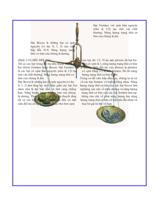 Hạt Fermion với spin bán nguyên
(như là 1/2) tạo nên vật chất
thường. Năng lượng trạng thái cơ
bản của chúng là âm.
Hạt Boson là những hạt có spin
nguyên (ví dụ: 0, 1, 2) của siêu
hấp dẫn N=8. Năng lượng trạng
thái cơ bản của chúng là dương.
(Hình 2.13) SIÊU ĐỐI TÁC của hạt đó 1/2. Ví dụ một photon (là hạt bo-
Tất cả các hạt trong vũ trụ đều thuộc một trong son) có spin là 1, năng lượng trạng thái cơ bản
hai nhóm: Fermion hoặc Boson. Hạt Fermion là dương. Siêu đối tác của photon là photion
là các hạt có spin bán nguyên (như là 1/2) tạo có spin bằng 1/2 là một fermion. Do đó năng
nên vật chất thường. Năng lượng trạng thái cơ lượng trạng thái cơ bản là âm.
bản của chúng là âm. Trong sơ đồ siêu hấp dẫn này, chúng ta sẽ có
Hạt Boson là những hạt có spin nguyên (ví dụ: số các hạt fermion và boson bằng nhau. Năng
0, 1, 2) làm tăng lực xuất hiện giữa các hạt Fer- lượng trạng thái cơ bản của các hạt boson làm
mion như là lực hấp dẫn và ánh sáng chẳng nghiêng cán cân về phía dương và năng lượng
hạn. Năng lượng trạng thái cơ bản của chúng trạng thái cơ bản của các hạt fermion làm ng-
là dương. Thuyết siêu hấp dẫn giả thuyết rằng hiêng cán cân về phía năng lượng âm, năng
tất cả các hạt Fermion và Boson đều có một lượng trạng thái cơ bản sẽ triệt tiêu lẫn nhau và
siêu đối tác có spin lớn hơn hoặc nhỏ hơn spin loại bỏ giá trị lớn vô hạn.
 