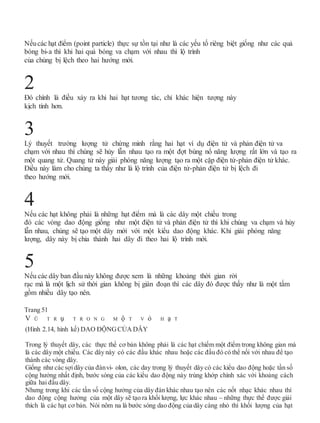 Nếucác hạt điểm (point particle) thực sự tồn tại như là các yếu tố riêng biệt giống như các quả
bóng bi-a thì khi hai quả bóng va chạm với nhau thì lộ trình
của chúng bị lệch theo hai hướng mới.
Đó chính là điều xảy ra khi hai hạt tương tác, chỉ khác hiện tượng này
kịch tính hơn.
Lý thuyết trường lượng tử chứng minh rằng hai hạt ví dụ điện tử và phản điện tử va
chạm với nhau thì chúng sẽ hủy lẫn nhau tạo ra một đợt bùng nổ năng lượng rất lớn và tạo ra
một quang tử. Quang tử này giải phóng năng lượng tạo ra một cặp điện tử-phản điện tử khác.
Điều này làm cho chúng ta thấy như là lộ trình của điện tử-phản điện tử bị lệch đi
theo hướng mới.
Nếu các hạt không phải là những hạt điểm mà là các dây một chiều trong
đó các vòng dao động giống như một điện tử và phản điện tử thì khi chúng va chạm và hủy
lẫn nhau, chúng sẽ tạo một dây mới với một kiểu dao động khác. Khi giải phóng năng
lượng, dây này bị chia thành hai dây đi theo hai lộ trình mới.
Nếu các dây ban đầu này không được xem là những khoảng thời gian rời
rạc mà là một lịch sử thời gian không bị gián đoạn thì các dây đó được thấy như là một tấm
gồm nhiều dây tạo nên.
Trang 51
V Ũ T R ụ T R O N G M ộ T V ỏ H ạ T
(Hình 2.14, hình kế) DAO ĐỘNGCỦA DÂY
Trong lý thuyết dây, các thực thể cơ bản không phải là các hạt chiếm một điểm trong không gian mà
là các dây một chiều. Các dây này có các đầu khác nhau hoặc các đầu đó có thể nối với nhau để tạo
thành các vòng dây.
Giống như các sợidây của đànvi- olon, các day trong lý thuyết dây có các kiểu dao động hoặc tần số
cộng hưởng nhất định, bước sóng của các kiểu dao động này trùng khớp chính xác với khoảng cách
giữa hai đầu dây.
Nhưng trong khi các tần số cộng hưởng của dây đàn khác nhau tạo nên các nốt nhạc khác nhau thì
dao động cộng hưởng của một dây sẽ tạo ra khối lượng, lực khác nhau – những thực thể được giải
thích là các hạt cơ bản. Nói nôm na là bước sóng dao động của dây càng nhỏ thì khối lượng của hạt
5
4
3
2
 