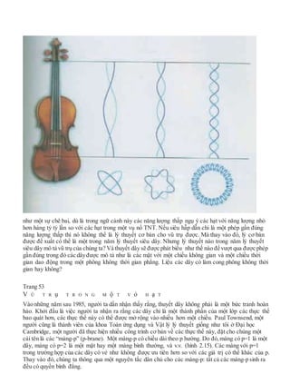 như một sự chê bai, dù là trong ngữ cảnh này các năng lượng thấp ngụ ý các hạt với năng lượng nhỏ
hơn hàng tỷ tỷ lần so với các hạt trong một vụ nổ TNT. Nếu siêu hẫp dẫn chỉ là một phép gần đúng
năng lượng thấp thì nó không thể là lý thuyết cơ bản cho vũ trụ được. Mà thay vào đó, lý cơ bản
được đề xuất có thể là một trong năm lý thuyết siêu dây. Nhưng lý thuyết nào trong năm lý thuyết
siêu dây mô tả vũ trụ của chúng ta? Và thuyết dây sẽ được phát biểu như thế nào để vượt qua được phép
gần đúng trong đó các dâyđược mô tả như là các mặt với một chiều không gian và một chiều thời
gian dao động trong một phông không thời gian phẳng. Liệu các dây có làm cong phông không thời
gian hay không?
Trang 53
V Ũ T R ụ T R O N G M ộ T V ỏ H ạ T
Vào những năm sau 1985, người ta dần nhận thấy rằng, thuyết dây không phải là một bức tranh hoàn
hảo. Khởi đầu là việc người ta nhận ra rằng các dây chỉ là một thành phần của một lớp các thực thể
bao quát hơn, các thực thể này có thể được mở rộng vào nhiều hơn một chiều. Paul Townsend, một
người cũng là thành viên của khoa Toán ứng dụng và Vật lý lý thuyết giống như tôi ở Đại học
Cambridge, một người đã thực hiện nhiều công trình cơ bản về các thực thể này, đặt cho chúng một
cái tên là các “màng-p” (p-brane). Một màng-p có chiều dài theo p hướng. Do đó,màng có p=1 là một
dây, màng có p=2 là một mặt hay một màng bình thường, và v.v. (hình 2.15). Các màng với p=1
trong trường hợp của các dây có vẻ như không được ưu tiên hơn so với các giá trị có thể khác của p.
Thay vào đó, chúng ta thông qua một nguyên tắc dân chủ cho các màng-p: tất cả các màng-p sinh ra
đều có quyền bình đẳng.
 