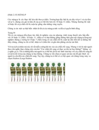 (Hình 2.15) MÀNG-P
Các màng-p là các thực thể kéo dài theo p chiều. Trường hợp đặc biệt là các dây với p=1 và các tấm
với p=2, nhưng các giá trị khả dĩ của p có thể lớn hơn tới 10 hoặc 11 chiều. Nhưng thường thì một
số hoặc tất cả p chiều đó bị cuộn lại giống như những vòng xuyến.
Chúng ta tin một sự thật hiển nhiên là tấtcả các màng-p sinh ra đềucó quyền bình đẳng.
Trang 54
Tất cả các màng-p đều được tìm thấy là nghiệm của các phương trình trong thuyết siêu hấp dẫn
với 10 hoặc 11 chiều. 10 hoặc 11 chiều có vẻ như không giống không thời gian mà chúng ta đang trải
nghiệm nhưng ý tưởng là 6 hoặc 7 chiều trong số các chiều đó bị cuộn lại nhỏ đến nỗi ta không thể
thấy chúng, chúng ta chỉ có thể nhận ra 4 chiều lớn và gần như phẳng còn lại mà thôi.
Với tưcáchcá nhân mà nói, tôi rấtmiễn cưỡng khi tin vào các chiều bổ sung. Nhưng vì tôi là một người
theo chủ nghĩa thực chứng nên câu hỏi “Các chiều bố sung có thực sự tồn tại hay không?” không có
ý nghĩa gì cả. Tất cả những điều mà người ta có thể hỏi đó là mô hình toán học với các chiều bổ sung đó
có mô tả tốt vũ trụ của chúng ta hay không. Chúng ta vẫn chưa có quan sát nào mà để giải thích nó
người ta cần đến các chiều bổ sung. Tuy vậy, chúng ta có thể có cơ hội quan sát chúng trong máy va
chạm Hadron (Large Hadron
 