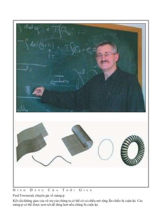 H Ì N H D Á N G C ủ A T H ờ I G I A N
PaulTownsend, chuyên gia về màng-p
Kết cấu không gian của vũ trụ của chúng ta có thể có cả chiều mở rộng lẫn chiều bị cuộn lại. Các
màng-p có thể được xem xét dễ dàng hơn nếu chúng bị cuộn lại.
 