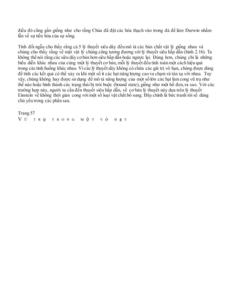điều đó cũng gần giống như cho rằng Chúa đã đặt các hóa thạch vào trong đá để làm Darwin nhầm
lẫn về sự tiến hóa của sự sống.
Tính đối ngẫu cho thấy rằng cả 5 lý thuyết siêu dây đều mô tả các bản chất vật lý giống nhau và
chúng cho thấy rằng về mặt vật lý chúng cũng tương đương với lý thuyết siêu hấp dẫn (hình 2.16). Ta
không thể nói rằng các siêu dây cơbản hơn siêu hấp dẫn hoặc ngược lại. Đúng hơn, chúng chỉ là những
biểu diễn khác nhau của cùng một lý thuyết cơ bản, mỗi lý thuyết đều tính toán một cách hiệu quả
trong các tình huống khác nhau. Vì các lý thuyết dây không có chứa các giá trị vô hạn, chúng được dùng
để tính các kết quả có thể xảy ra khi một số ít các hạt năng lượng cao va chạm và tán xạ với nhau. Tuy
vậy, chúng không hay được sử dụng để mô tả năng lượng của một số lớn các hạt làm cong vũ trụ như
thể nào hoặc hình thành các trạng thái bị trói buộc (bound state), giống như một hố đen, ra sao. Với các
trường hợp này, người ta cần đến thuyết siêu hấp dẫn, về cơ bản lý thuyết này dựa trên lý thuyết
Einstein về không thời gian cong với một số loại vật chất bổ sung. Đây chính là bức tranh tôi sẽ dùng
chủ yếu trong các phần sau.
Trang 57
V Ũ T R ụ T R O N G M ộ T V ỏ H ạ T
 