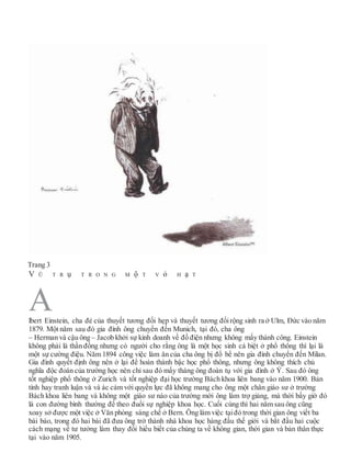 Trang 3
V Ũ T R ụ T R O N G M ộ T V ỏ H ạ T
lbert Einstein, cha đẻ của thuyết tương đối hẹp và thuyết tương đốirộng sinh ra ở Ulm, Đức vào năm
1879. Một năm sau đó gia đình ông chuyển đến Munich, tại đó, cha ông
– Herman và cậu ông – Jacob khởi sự kinh doanh về đồ điện nhưng không mấy thành công. Einstein
không phải là thần đồng nhưng có người cho rằng ông là một học sinh cá biệt ở phổ thông thì lại là
một sự cường điệu. Năm 1894 công việc làm ăn của cha ông bị đổ bể nên gia đình chuyển đến Milan.
Gia đình quyết định ông nên ở lại để hoàn thành bậc học phổ thông, nhưng ông không thích chủ
nghĩa độc đoán của trường học nên chỉ sau đó mấy tháng ông đoàn tụ với gia đình ở Ý. Sau đó ông
tốt nghiệp phổ thông ở Zurich và tốt nghiệp đại học trường Bách khoa liên bang vào năm 1900. Bản
tính hay tranh luận và và ác cảm với quyền lực đã không mang cho ông một chân giáo sư ở trường
Bách khoa liên bang và không một giáo sư nào của trường mời ông làm trợ giảng, mà thời bấy giờ đó
là con đường bình thường để theo đuổi sự nghiệp khoa học. Cuối cùng thì hai năm sau ông cũng
xoay sở được một việc ở Văn phòng sáng chế ở Bern. Ông làm việc tạiđó trong thời gian ông viết ba
bài báo, trong đó hai bài đã đưa ông trở thành nhà khoa học hàng đầu thế giới và bắt đầu hai cuộc
cách mạng về tư tưởng làm thay đổi hiểu biết của chúng ta về không gian, thời gian và bản thân thực
tại vào năm 1905.
A
 